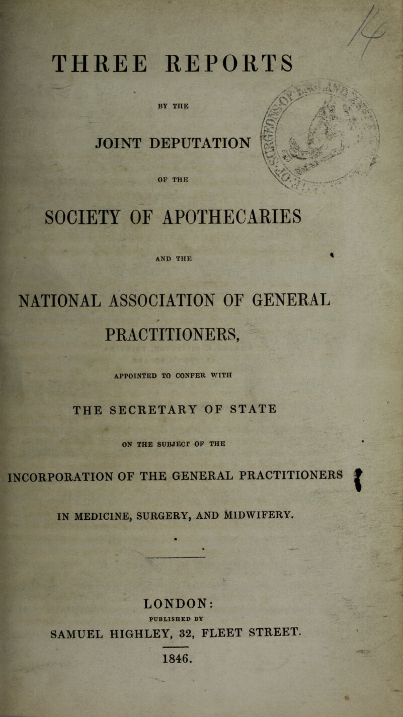 THREE REPORTS SOCIETY OF APOTHECARIES AND THE NATIONAL ASSOCIATION OF GENERAL PRACTITIONERS, APPOINTED TO CONFER WITH THE SECRETARY OF STATE ON THE SUBJECT OF THE INCORPORATION OF THE GENERAL PRACTITIONERS IN MEDICINE, SURGERY, AND MIDWIFERY. LONDON: PUBLISHED BY SAMUEL HIGHLEY, 32, FLEET STREET. 1846.