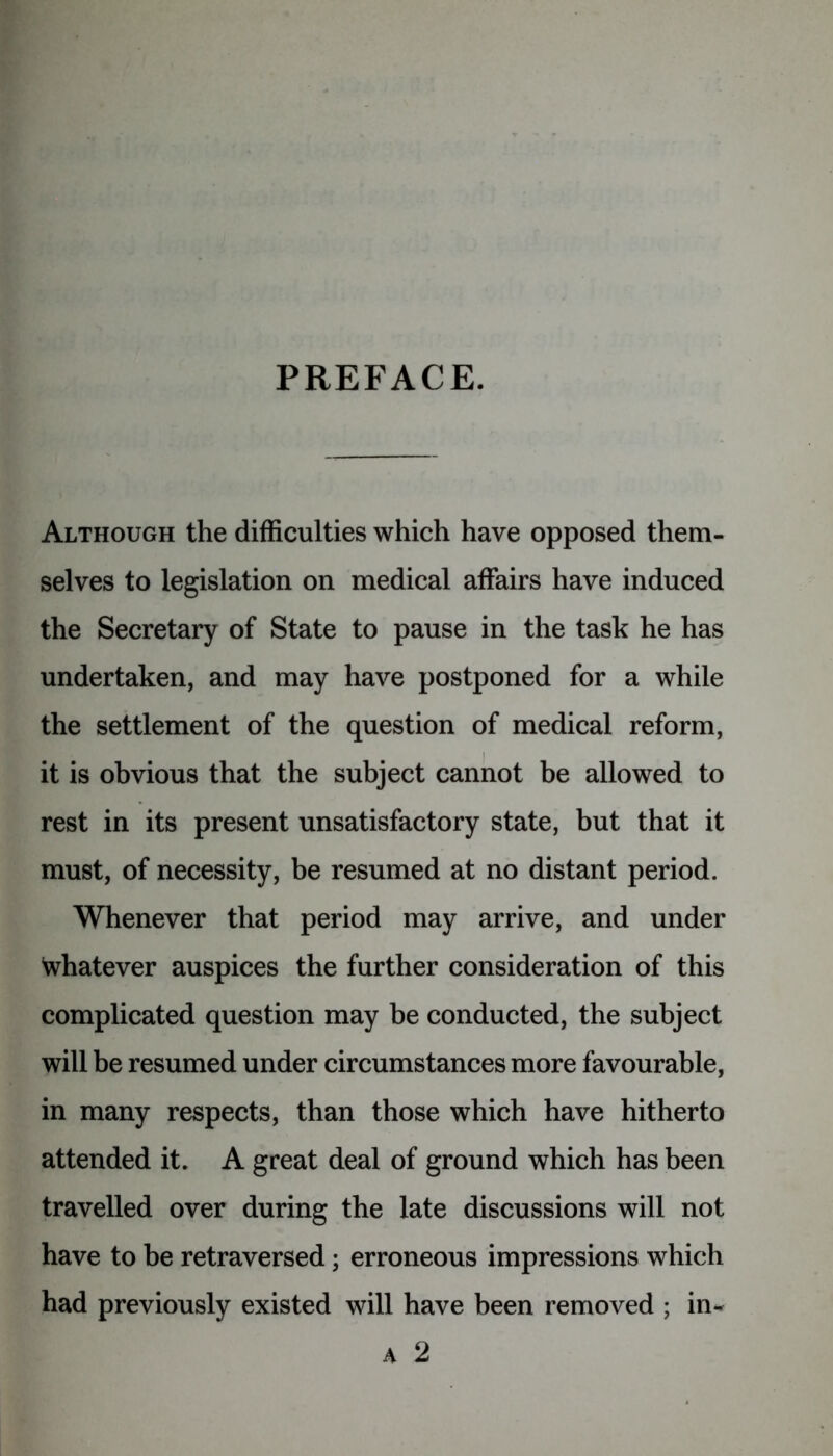 PREFACE. Although the difficulties which have opposed them- selves to legislation on medical affairs have induced the Secretary of State to pause in the task he has undertaken, and may have postponed for a while the settlement of the question of medical reform, it is obvious that the subject cannot be allowed to rest in its present unsatisfactory state, but that it must, of necessity, be resumed at no distant period. Whenever that period may arrive, and under Whatever auspices the further consideration of this complicated question may be conducted, the subject will be resumed under circumstances more favourable, in many respects, than those which have hitherto attended it. A great deal of ground which has been travelled over during the late discussions will not have to be retraversed; erroneous impressions which had previously existed will have been removed ; in* A 2