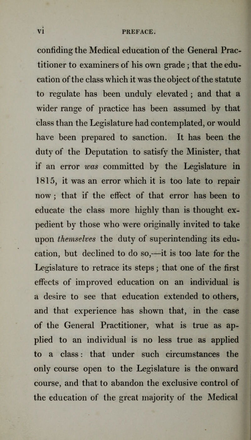 confiding the Medical education of the General Prac- titioner to examiners of his own grade ; that the edu- cation of the class which it was the object of the statute to regulate has been unduly elevated ; and that a wider range of practice has been assumed by that class than the Legislature had contemplated, or would have been prepared to sanction. It has been the duty of the Deputation to satisfy the Minister, that if an error was committed by the Legislature in 1815, it was an error which it is too late to repair now ; that if the effect of that error has been to educate the class more highly than is thought ex- pedient by those who were originally invited to take upon themselves the duty of superintending its edu- cation, but declined to do so,—it is too late for the Legislature to retrace its steps; that one of the first effects of improved education on an individual is a desire to see that education extended to others, and that experience has shown that, in the case of the General Practitioner, what is true as ap- plied to an individual is no less true as applied to a class: that under such circumstances the only course open to the Legislature is the onward course, and that to abandon the exclusive control of the education of the great majority of the Medical