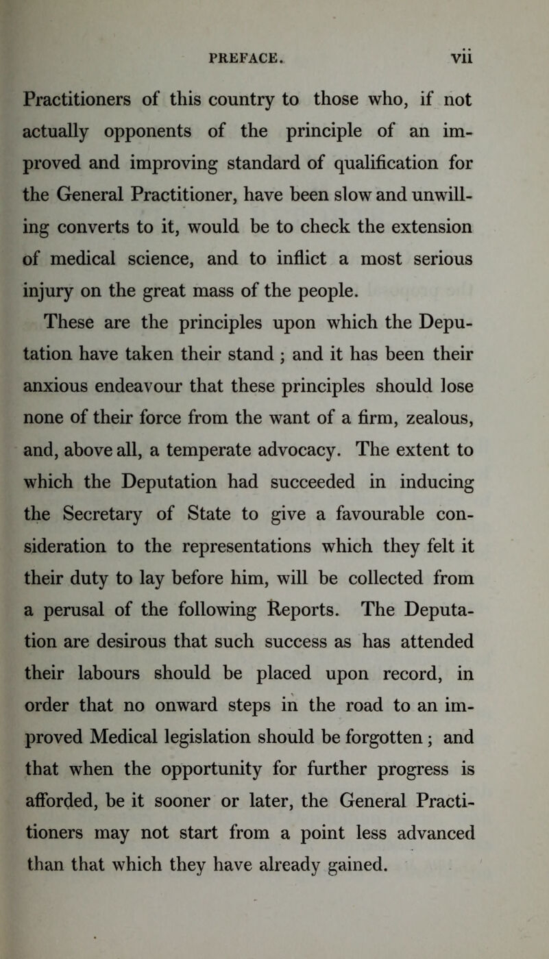 Practitioners of this country to those who, if not actually opponents of the principle of an im- proved and improving standard of qualification for the General Practitioner, have been slow and unwill- ing converts to it, would be to check the extension of medical science, and to inflict a most serious injury on the great mass of the people. These are the principles upon which the Depu- tation have taken their stand ; and it has been their anxious endeavour that these principles should lose none of their force from the want of a firm, zealous, and, above all, a temperate advocacy. The extent to which the Deputation had succeeded in inducing the Secretary of State to give a favourable con- sideration to the representations which they felt it their duty to lay before him, will be collected from a perusal of the following Reports. The Deputa- tion are desirous that such success as has attended their labours should be placed upon record, in order that no onward steps in the road to an im- proved Medical legislation should be forgotten; and that when the opportunity for further progress is afforded, be it sooner or later, the General Practi- tioners may not start from a point less advanced than that which they have already gained.