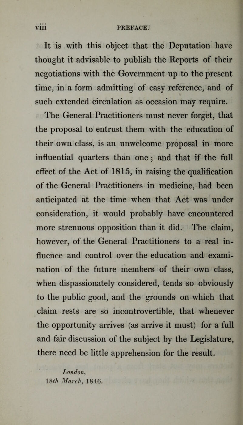 It is with this object that the Deputation have thought it advisable to publish the Reports of their negotiations with the Government up to the present time, in a form admitting of easy reference, and of such extended circulation as occasion may require. The General Practitioners must never forget, that the proposal to entrust them with the education of their own class, is an unwelcome proposal in more influential quarters than one ; and that if the full effect of the Act of 1815, in raising the qualification of the General Practitioners in medicine, had been anticipated at the time when that Act was under consideration, it would probably have encountered more strenuous opposition than it did. The claim, however, of the General Practitioners to a real in- fluence and control over the education and exami- nation of the future members of their own class, when dispassionately considered, tends so obviously to the public good, and the grounds on which that claim rests are so incontrovertible, that whenever the opportunity arrives (as arrive it must) for a full and fair discussion of the subject by the Legislature, there need be little apprehension for the result. London, 18th March, 1846.