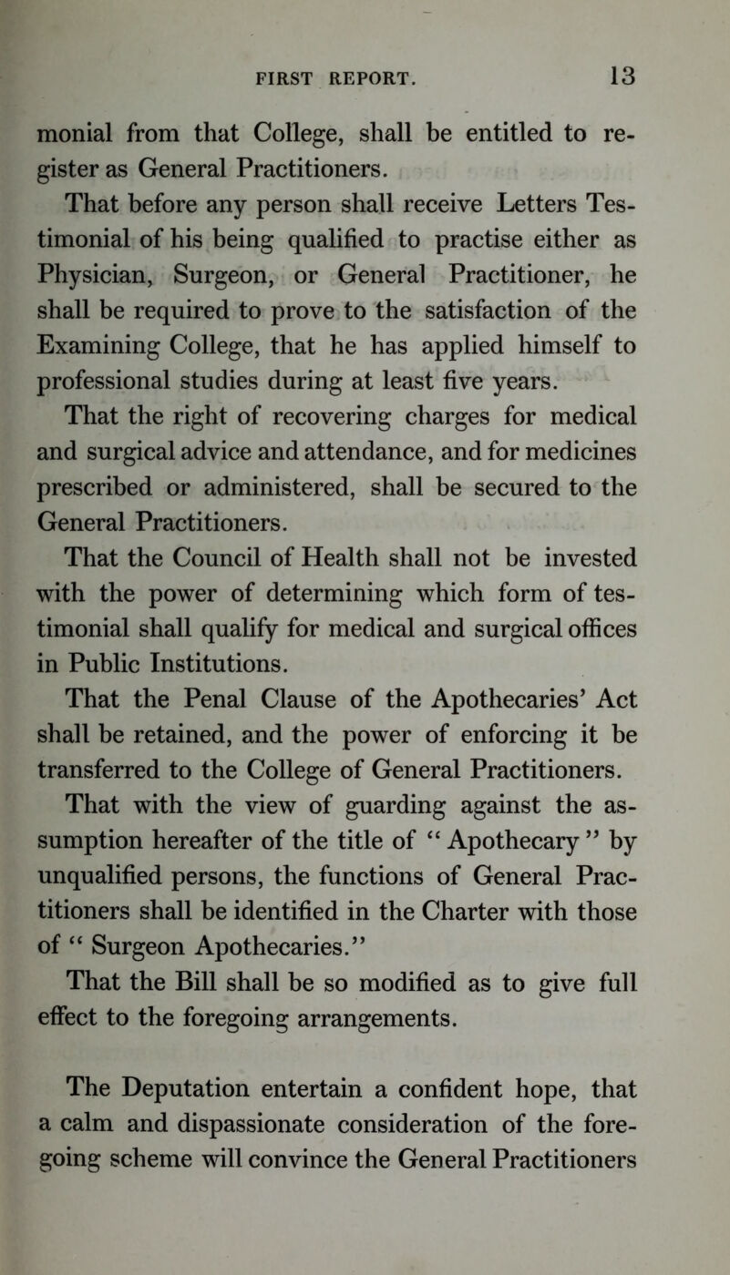 monial from that College, shall be entitled to re- gister as General Practitioners. That before any person shall receive Letters Tes- timonial of his being qualified to practise either as Physician, Surgeon, or General Practitioner, he shall be required to prove to the satisfaction of the Examining College, that he has applied himself to professional studies during at least five years. That the right of recovering charges for medical and surgical advice and attendance, and for medicines prescribed or administered, shall be secured to the General Practitioners. That the Council of Health shall not be invested with the power of determining which form of tes- timonial shall qualify for medical and surgical offices in Public Institutions. That the Penal Clause of the Apothecaries’ Act shall be retained, and the power of enforcing it be transferred to the College of General Practitioners. That with the view of guarding against the as- sumption hereafter of the title of “ Apothecary ” by unqualified persons, the functions of General Prac- titioners shall be identified in the Charter with those of “ Surgeon Apothecaries.” That the Bill shall be so modified as to give full effect to the foregoing arrangements. The Deputation entertain a confident hope, that a calm and dispassionate consideration of the fore- going scheme will convince the General Practitioners