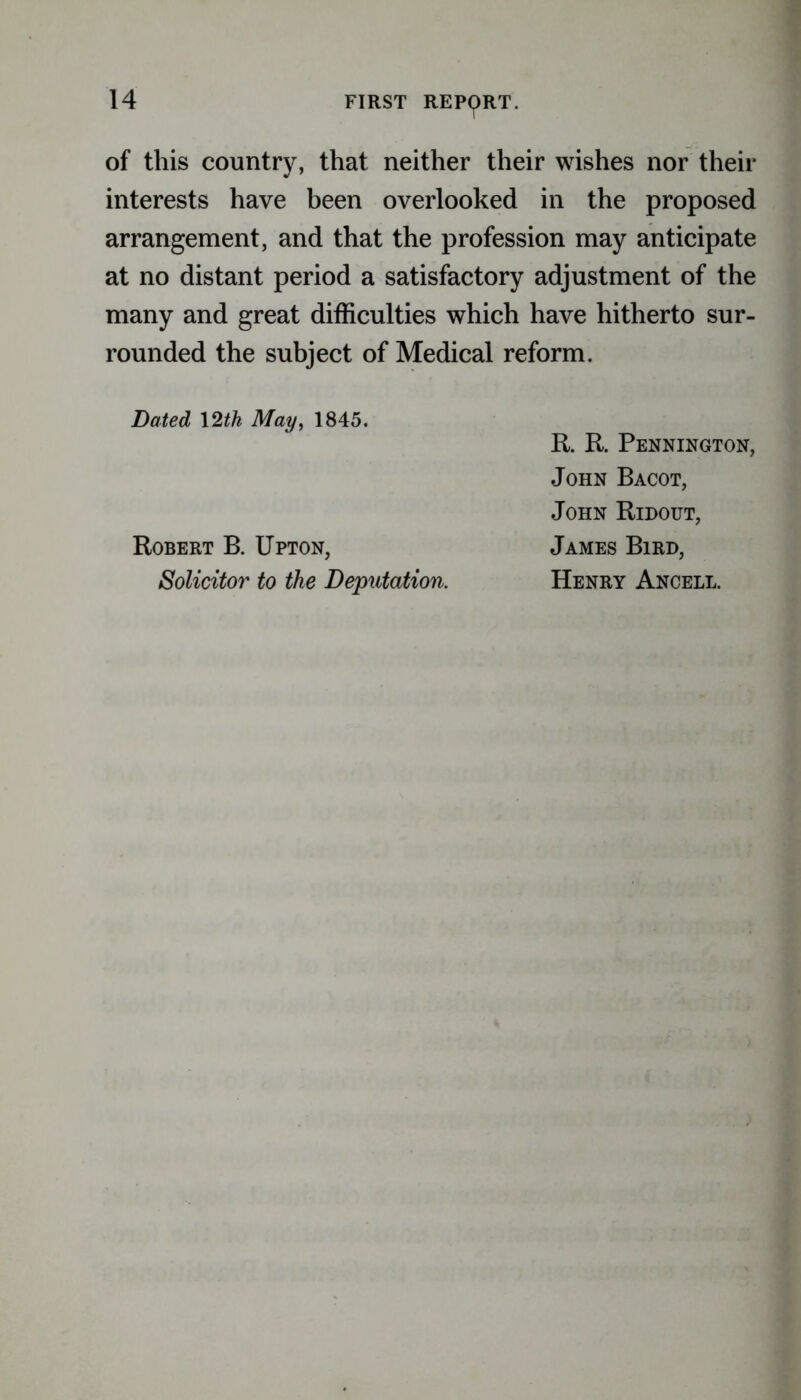 of this country, that neither their wishes nor their interests have been overlooked in the proposed arrangement, and that the profession may anticipate at no distant period a satisfactory adjustment of the many and great difficulties which have hitherto sur- rounded the subject of Medical reform. Dated 12th May, 1845. Robert B. Upton, Solicitor to the Deputation. R. R. Pennington, John Bacot, John Redout, James Bird, Henry Ancell.