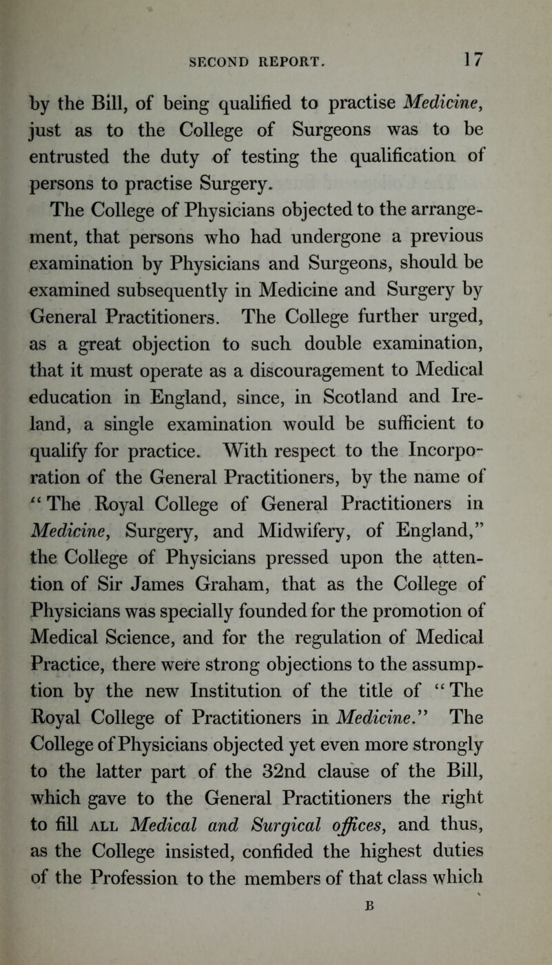 by the Bill, of being qualified to practise Medicine, just as to the College of Surgeons was to be entrusted the duty of testing the qualification of persons to practise Surgery. The College of Physicians objected to the arrange- ment, that persons who had undergone a previous examination by Physicians and Surgeons, should be examined subsequently in Medicine and Surgery by General Practitioners. The College further urged, as a great objection to such double examination, that it must operate as a discouragement to Medical education in England, since, in Scotland and Ire- land, a single examination would be sufficient to qualify for practice. With respect to the Incorpo- ration of the General Practitioners, by the name of “ The Royal College of General Practitioners in Medicine, Surgery, and Midwifery, of England,” the College of Physicians pressed upon the atten- tion of Sir James Graham, that as the College of Physicians was specially founded for the promotion of Medical Science, and for the regulation of Medical Practice, there were strong objections to the assump- tion by the new Institution of the title of “The Royal College of Practitioners in Medicine.” The College of Physicians objected yet even more strongly to the latter part of the 32nd clause of the Bill, which gave to the General Practitioners the right to fill all Medical and Surgical offices, and thus, as the College insisted, confided the highest duties of the Profession to the members of that class which B