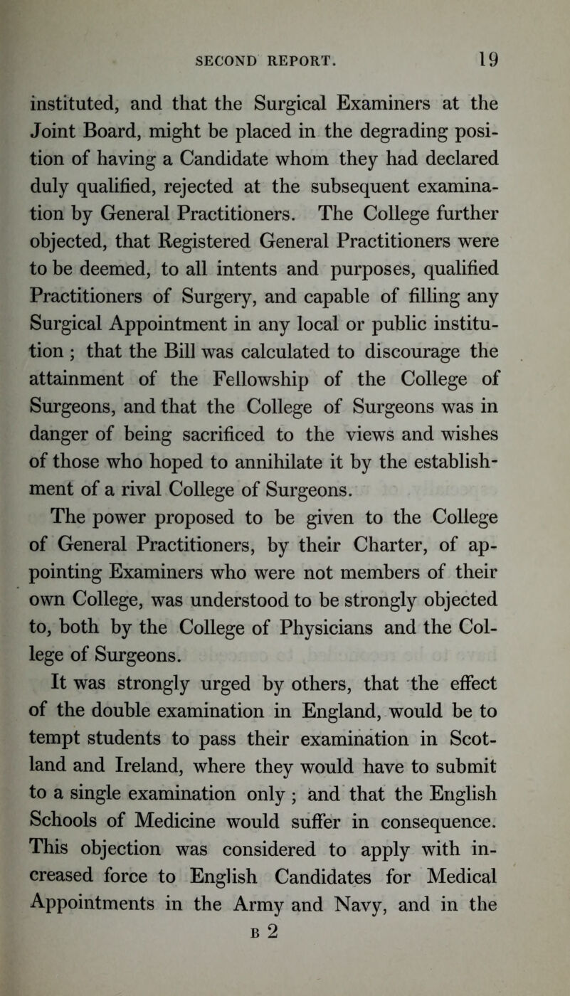 instituted, and that the Surgical Examiners at the Joint Board, might be placed in the degrading posi- tion of having a Candidate whom they had declared duly qualified, rejected at the subsequent examina- tion by General Practitioners. The College further objected, that Registered General Practitioners were to be deemed, to all intents and purposes, qualified Practitioners of Surgery, and capable of filling any Surgical Appointment in any local or public institu- tion ; that the Bill was calculated to discourage the attainment of the Fellowship of the College of Surgeons, and that the College of Surgeons was in danger of being sacrificed to the views and wishes of those who hoped to annihilate it by the establish- ment of a rival College of Surgeons. The power proposed to be given to the College of General Practitioners, by their Charter, of ap- pointing Examiners who were not members of their own College, was understood to be strongly objected to, both by the College of Physicians and the Col- lege of Surgeons. It was strongly urged by others, that the effect of the double examination in England, would be to tempt students to pass their examination in Scot- land and Ireland, where they would have to submit to a single examination only ; and that the English Schools of Medicine would suffer in consequence. This objection was considered to apply with in- creased force to English Candidates for Medical Appointments in the Army and Navy, and in the b 2