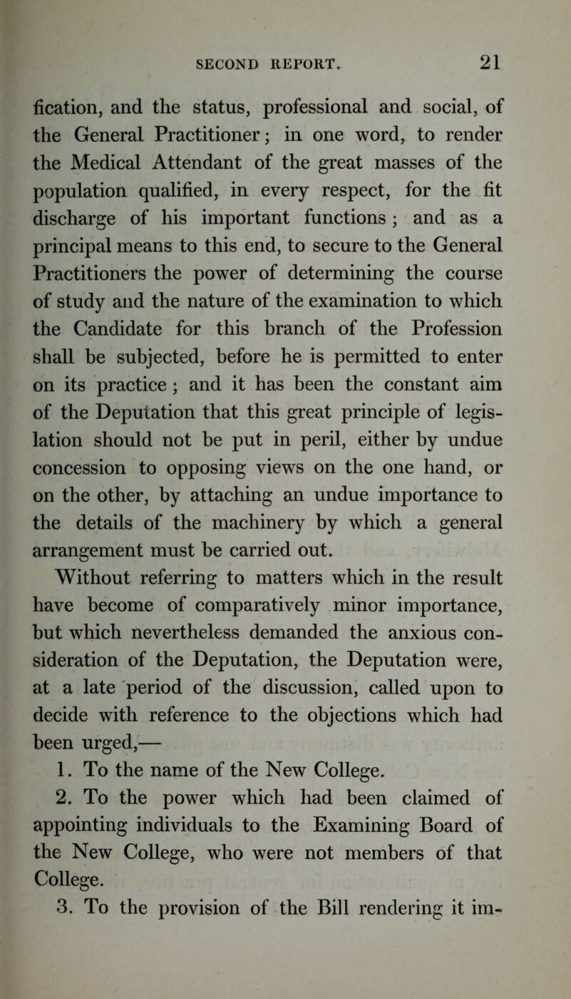 fication, and the status, professional and social, of the General Practitioner; in one word, to render the Medical Attendant of the great masses of the population qualified, in every respect, for the fit discharge of his important functions; and as a principal means to this end, to secure to the General Practitioners the power of determining the course of study and the nature of the examination to which the Candidate for this branch of the Profession shall be subjected, before he is permitted to enter on its practice; and it has been the constant aim of the Deputation that this great principle of legis- lation should not be put in peril, either by undue concession to opposing views on the one hand, or on the other, by attaching an undue importance to the details of the machinery by which a general arrangement must be carried out. Without referring to matters which in the result have become of comparatively minor importance, but which nevertheless demanded the anxious con- sideration of the Deputation, the Deputation were, at a late period of the discussion, called upon to decide with reference to the objections which had been urged,— 1. To the name of the New College. 2. To the power which had been claimed of appointing individuals to the Examining Board of the New College, who were not members of that College. 3. To the provision of the Bill rendering it im-