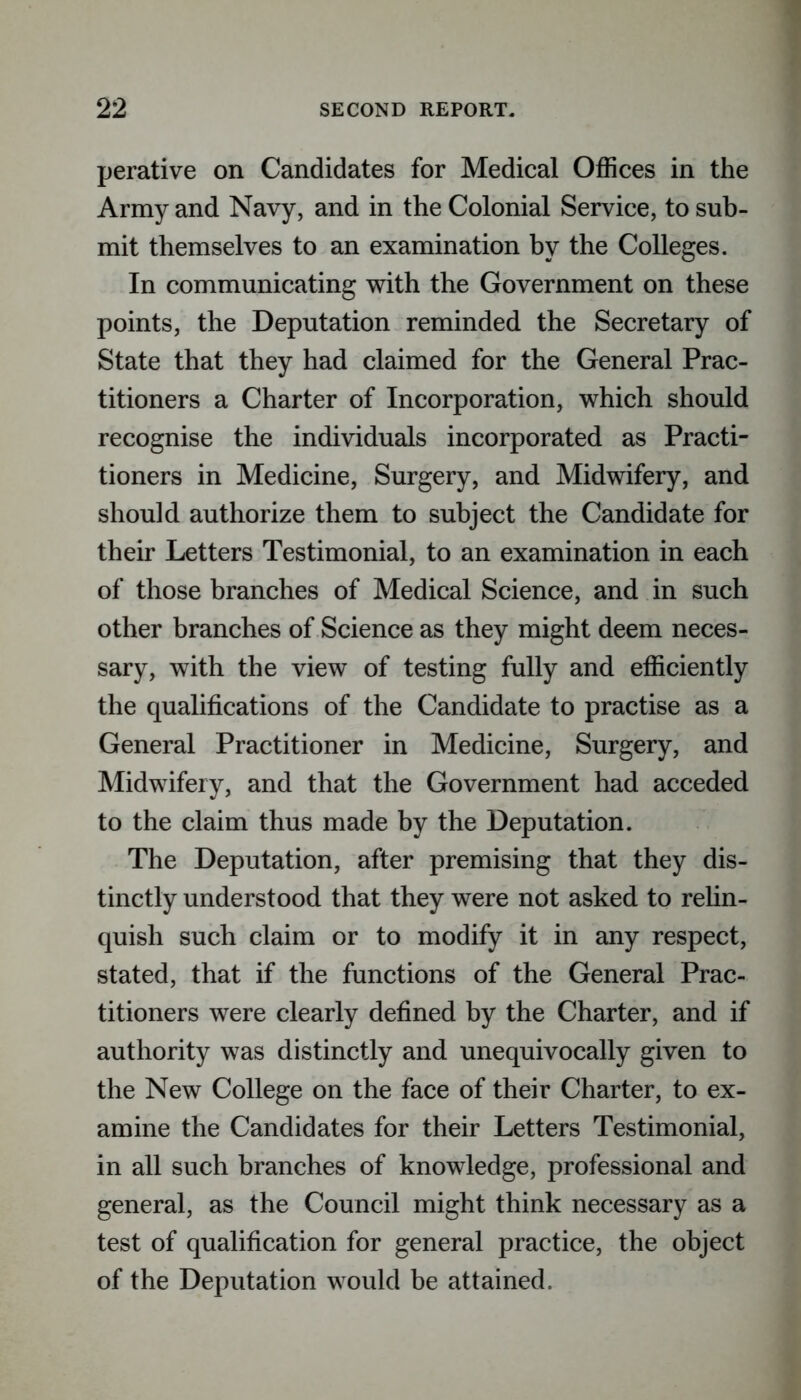 perative on Candidates for Medical Offices in the Army and Navy, and in the Colonial Service, to sub- mit themselves to an examination by the Colleges. In communicating with the Government on these points, the Deputation reminded the Secretary of State that they had claimed for the General Prac- titioners a Charter of Incorporation, which should recognise the individuals incorporated as Practi- tioners in Medicine, Surgery, and Midwifery, and should authorize them to subject the Candidate for their Letters Testimonial, to an examination in each of those branches of Medical Science, and in such other branches of Science as they might deem neces- sary, with the view of testing fully and efficiently the qualifications of the Candidate to practise as a General Practitioner in Medicine, Surgery, and Midwifery, and that the Government had acceded to the claim thus made by the Deputation. The Deputation, after premising that they dis- tinctly understood that they were not asked to relin- quish such claim or to modify it in any respect, stated, that if the functions of the General Prac- titioners were clearly defined by the Charter, and if authority was distinctly and unequivocally given to the New College on the face of their Charter, to ex- amine the Candidates for their Letters Testimonial, in all such branches of knowledge, professional and general, as the Council might think necessary as a test of qualification for general practice, the object of the Deputation would be attained.