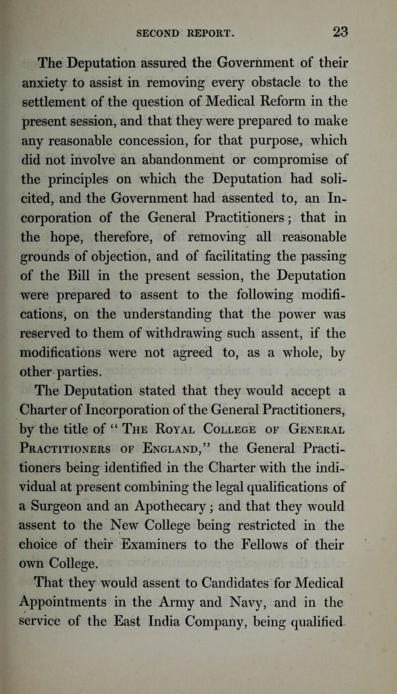 The Deputation assured the Government of their anxiety to assist in removing every obstacle to the settlement of the question of Medical Reform in the present session, and that they were prepared to make any reasonable concession, for that purpose, which did not involve an abandonment or compromise of the principles on which the Deputation had soli- cited, and the Government had assented to, an In- corporation of the General Practitioners; that in the hope, therefore, of removing all reasonable grounds of objection, and of facilitating the passing of the Bill in the present session, the Deputation were prepared to assent to the following modifi- cations, on the understanding that the power was reserved to them of withdrawing such assent, if the modifications were not agreed to, as a whole, by other parties. The Deputation stated that they would accept a Charter of Incorporation of the General Practitioners, by the title of “ The Royal College of General Practitioners of England,” the General Practi- tioners being identified in the Charter with the indi- vidual at present combining the legal qualifications of a Surgeon and an Apothecary; and that they would assent to the New College being restricted in the choice of their Examiners to the Fellows of their own College. That they would assent to Candidates for Medical Appointments in the Army and Navy, and in the service of the East India Company, being qualified