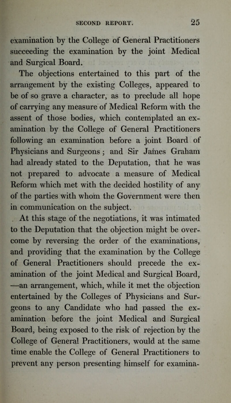 examination by the College of General Practitioners succeeding the examination by the joint Medical and Surgical Board. The objections entertained to this part of the arrangement by the existing Colleges, appeared to be of so grave a character, as to preclude all hope of carrying any measure of Medical Reform with the assent of those bodies, which contemplated an ex- amination by the College of General Practitioners following an examination before a joint Board of Physicians and Surgeons; and Sir James Graham had already stated to the Deputation, that he was not prepared to advocate a measure of Medical Reform which met with the decided hostility of any of the parties with whom the Government were then in communication on the subject. At this stage of the negotiations, it was intimated to the Deputation that the objection might be over- come by reversing the order of the examinations, and providing that the examination by the College of General Practitioners should precede the ex- amination of the joint Medical and Surgical Board, —an arrangement, which, while it met the objection entertained by the Colleges of Physicians and Sur- geons to any Candidate who had passed the ex- amination before the joint Medical and Surgical Board, being exposed to the risk of rejection by the College of General Practitioners, would at the same time enable the College of General Practitioners to prevent any person presenting himself for examina-