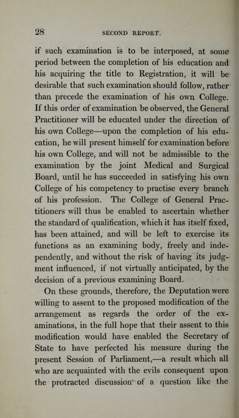if such examination is to be interposed, at some period between the completion of his education and his acquiring the title to Registration, it will be desirable that such examination should follow, rather than precede the examination of his own College. If this order of examination be observed, the General Practitioner will be educated under the direction of his own College—upon the completion of his edu- cation, he will present himself for examination before his own College, and will not be admissible to the examination by the joint Medical and Surgical Board, until he has succeeded in satisfying his own College of his competency to practise every branch of his profession. The College of General Prac- titioners will thus be enabled to ascertain whether the standard of qualification, which it has itself fixed, has been attained, and will be left to exercise its functions as an examining body, freely and inde- pendently, and without the risk of having its judg- ment influenced, if not virtually anticipated, by the decision of a previous examining Board. On these grounds, therefore, the Deputation were willing to assent to the proposed modification of the arrangement as regards the order of the ex- aminations, in the full hope that their assent to this modification would have enabled the Secretary of State to have perfected his measure during the present Session of Parliament,—a result which all who are acquainted with the evils consequent upon the protracted discussion^ of a question like the