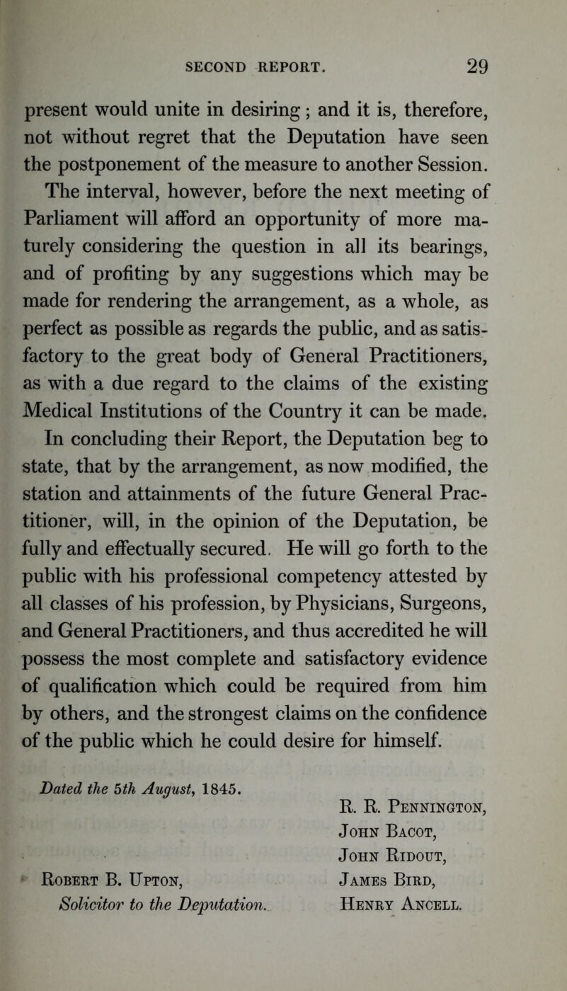 present would unite in desiring; and it is, therefore, not without regret that the Deputation have seen the postponement of the measure to another Session. The interval, however, before the next meeting of Parliament will afford an opportunity of more ma- turely considering the question in all its bearings, and of profiting by any suggestions which may be made for rendering the arrangement, as a whole, as perfect as possible as regards the public, and as satis- factory to the great body of General Practitioners, as with a due regard to the claims of the existing Medical Institutions of the Country it can be made. In concluding their Report, the Deputation beg to state, that by the arrangement, as now modified, the station and attainments of the future General Prac- titioner, will, in the opinion of the Deputation, be fully and effectually secured. He will go forth to the public with his professional competency attested by all classes of his profession, by Physicians, Surgeons, and General Practitioners, and thus accredited he will possess the most complete and satisfactory evidence of qualification which could be required from him by others, and the strongest claims on the confidence of the public which he could desire for himself. Dated the 5th August, 1845. R. R. Pennington, John Bacot, John Ridout, Robert B. Upton, James Bird, Solicitor to the Deputation. Henry Ancell.