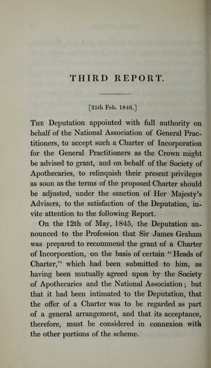 THIRD REPORT. [25th Feb. 1846.] The Deputation appointed with full authority on behalf of the National Association of General Prac- titioners, to accept such a Charter of Incorporation for the General Practitioners as the Crown might be advised to grant, and on behalf of the Society of Apothecaries, to relinquish their present privileges as soon as the terms of the proposed Charter should be adjusted, under the sanction of Her Majesty’s Advisers, to the satisfaction of the Deputation, in- vite attention to the following Report. On the 12th of May, 1845, the Deputation an- nounced to the Profession that Sir James Graham was prepared to recommend the grant of a Charter of Incorporation, on the basis of certain “ Heads of Charter,” which had been submitted to him, as having been mutually agreed upon by the Society of Apothecaries and the National Association; but that it had been intimated to the Deputation, that the offer of a Charter was to be regarded as part of a general arrangement, and that its acceptance, therefore, must be considered in connexion with the other portions of the scheme.
