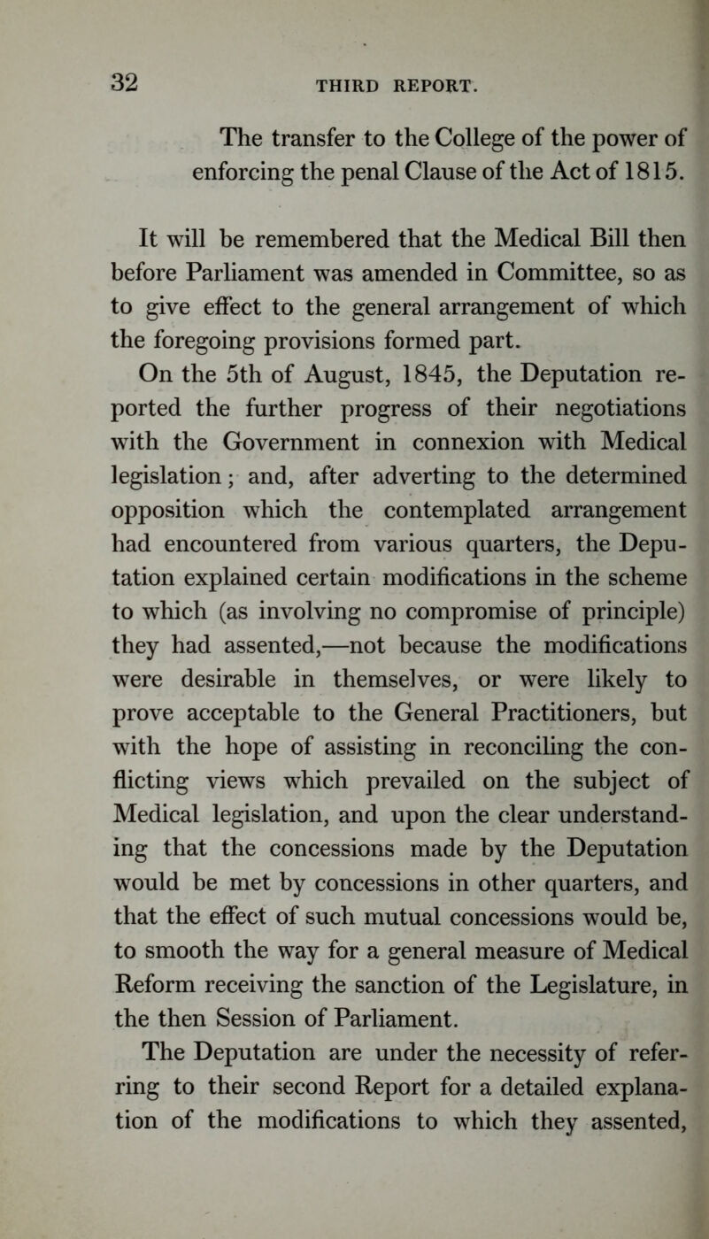 The transfer to the College of the power of enforcing the penal Clause of the Act of 1815. It will be remembered that the Medical Bill then before Parliament was amended in Committee, so as to give effect to the general arrangement of which the foregoing provisions formed part. On the 5th of August, 1845, the Deputation re- ported the further progress of their negotiations with the Government in connexion with Medical legislation; and, after adverting to the determined opposition which the contemplated arrangement had encountered from various quarters, the Depu- tation explained certain modifications in the scheme to which (as involving no compromise of principle) they had assented,—not because the modifications were desirable in themselves, or were likely to prove acceptable to the General Practitioners, but with the hope of assisting in reconciling the con- flicting views which prevailed on the subject of Medical legislation, and upon the clear understand- ing that the concessions made by the Deputation would be met by concessions in other quarters, and that the effect of such mutual concessions would be, to smooth the way for a general measure of Medical Reform receiving the sanction of the Legislature, in the then Session of Parliament. The Deputation are under the necessity of refer- ring to their second Report for a detailed explana- tion of the modifications to which they assented,