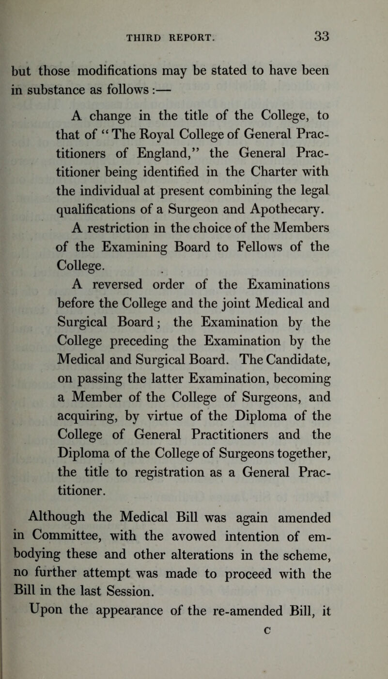 but those modifications may be stated to have been in substance as follows :— A change in the title of the College, to that of “ The Royal College of General Prac- titioners of England,” the General Prac- titioner being identified in the Charter with the individual at present combining the legal qualifications of a Surgeon and Apothecary. A restriction in the choice of the Members of the Examining Board to Fellows of the College. A reversed order of the Examinations before the College and the joint Medical and Surgical Board; the Examination by the College preceding the Examination by the Medical and Surgical Board. The Candidate, on passing the latter Examination, becoming a Member of the College of Surgeons, and acquiring, by virtue of the Diploma of the College of General Practitioners and the Diploma of the College of Surgeons together, the title to registration as a General Prac- titioner. Although the Medical Bill was again amended in Committee, with the avowed intention of em- bodying these and other alterations in the scheme, no further attempt was made to proceed with the Bill in the last Session. Upon the appearance of the re-amended Bill, it c