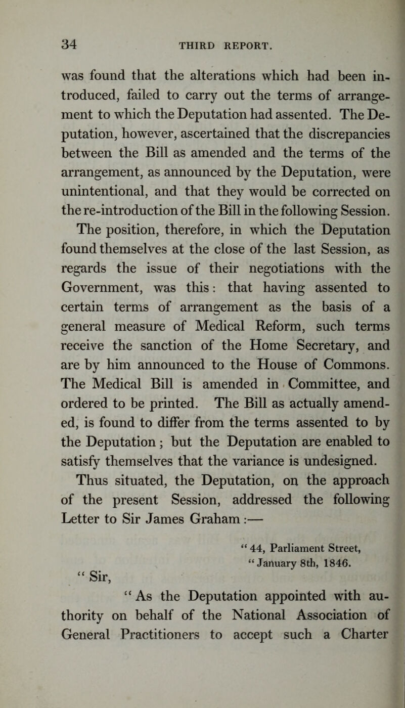 was found that the alterations which had been in- troduced, failed to carry out the terms of arrange- ment to which the Deputation had assented. The De- putation, however, ascertained that the discrepancies between the Bill as amended and the terms of the arrangement, as announced by the Deputation, were unintentional, and that they would be corrected on the re-introduction of the Bill in the following Session. The position, therefore, in which the Deputation found themselves at the close of the last Session, as regards the issue of their negotiations with the Government, was this: that having assented to certain terms of arrangement as the basis of a general measure of Medical Reform, such terms receive the sanction of the Home Secretary, and are by him announced to the House of Commons. The Medical Bill is amended in Committee, and ordered to be printed. The Bill as actually amend- ed, is found to differ from the terms assented to by the Deputation; but the Deputation are enabled to satisfy themselves that the variance is undesigned. Thus situated, the Deputation, on the approach of the present Session, addressed the following Letter to Sir James Graham :— “ 44, Parliament Street, “ January 8th, 1846. “ Sir, “As the Deputation appointed with au- thority on behalf of the National Association of General Practitioners to accept such a Charter