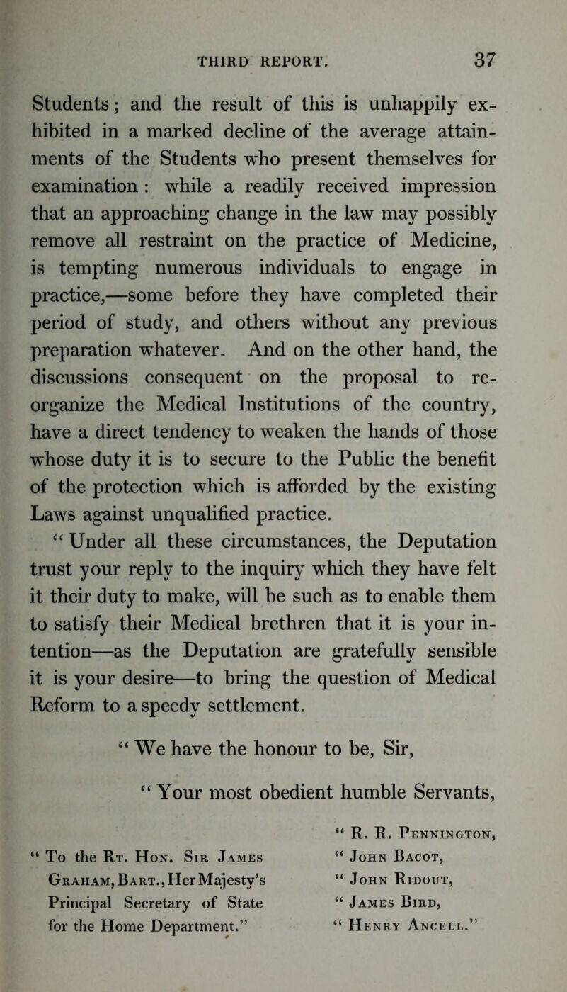 Students; and the result of this is unhappily ex- hibited in a marked decline of the average attain- ments of the Students who present themselves for examination : while a readily received impression that an approaching change in the law may possibly remove all restraint on the practice of Medicine, is tempting numerous individuals to engage in practice,—some before they have completed their period of study, and others without any previous preparation whatever. And on the other hand, the discussions consequent on the proposal to re- organize the Medical Institutions of the country, have a direct tendency to weaken the hands of those whose duty it is to secure to the Public the benefit of the protection which is afforded by the existing Laws against unqualified practice. “ Under all these circumstances, the Deputation trust your reply to the inquiry which they have felt it their duty to make, will be such as to enable them to satisfy their Medical brethren that it is your in- tention—as the Deputation are gratefully sensible it is your desire—to bring the question of Medical Reform to a speedy settlement. u We have the honour to be, Sir, Your most obedient humble Servants, “ R. R. Pennington, “ To the Rt. Hon. Sir James Graham, Bart., Her Majesty’s Principal Secretary of State for the Home Department.” “ John Bacot, “ John Ridout, “ James Bird, “ Henry Ancell.”