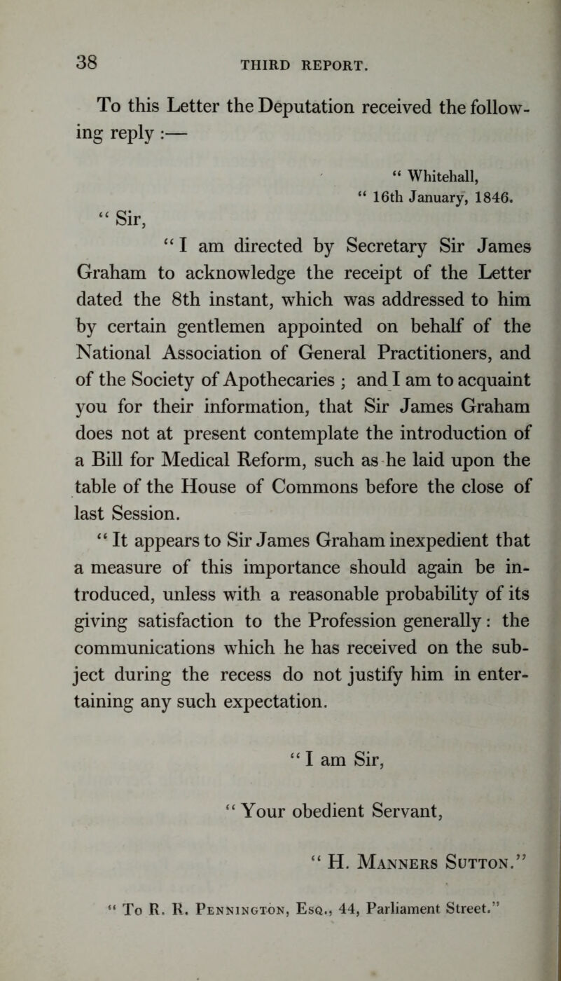 To this Letter the Deputation received the follow- ing reply “ Whitehall, “ 16th January, 1846. “ Sir, “ I am directed by Secretary Sir James Graham to acknowledge the receipt of the Letter dated the 8th instant, which was addressed to him by certain gentlemen appointed on behalf of the National Association of General Practitioners, and of the Society of Apothecaries ; and I am to acquaint you for their information, that Sir James Graham does not at present contemplate the introduction of a Bill for Medical Reform, such as he laid upon the table of the House of Commons before the close of last Session. “ It appears to Sir James Graham inexpedient that a measure of this importance should again be in- troduced, unless with a reasonable probability of its giving satisfaction to the Profession generally: the communications which he has received on the sub- ject during the recess do not justify him in enter- taining any such expectation. “I am Sir, “Your obedient Servant, “ H. Manners Sutton.” “ To R, R, Pennington, Esq., 44, Parliament Street.”