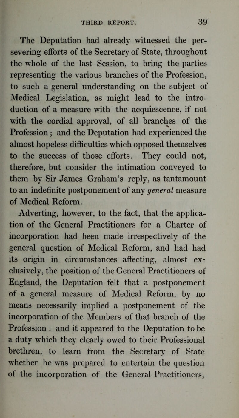 The Deputation had already witnessed the per- severing efforts of the Secretary of State, throughout the whole of the last Session, to bring the parties representing the various branches of the Profession, to such a general understanding on the subject of Medical Legislation, as might lead to the intro- duction of a measure with the acquiescence, if not with the cordial approval, of all branches of the Profession; and the Deputation had experienced the almost hopeless difficulties which opposed themselves to the success of those efforts. They could not, therefore, but consider the intimation conveyed to them by Sir James Graham’s reply, as tantamount to an indefinite postponement of any general measure of Medical Reform. Adverting, however, to the fact, that the applica- tion of the General Practitioners for a Charter of incorporation had been made irrespectively of the general question of Medical Reform, and had had its origin in circumstances affecting, almost ex- clusively, the position of the General Practitioners of England, the Deputation felt that a postponement of a general measure of Medical Reform, by no means necessarily implied a postponement of the incorporation of the Members of that branch of the Profession : and it appeared to the Deputation to be a duty which they clearly owed to their Professional brethren, to learn from the Secretary of State whether he was prepared to entertain the question of the incorporation of the General Practitioners,