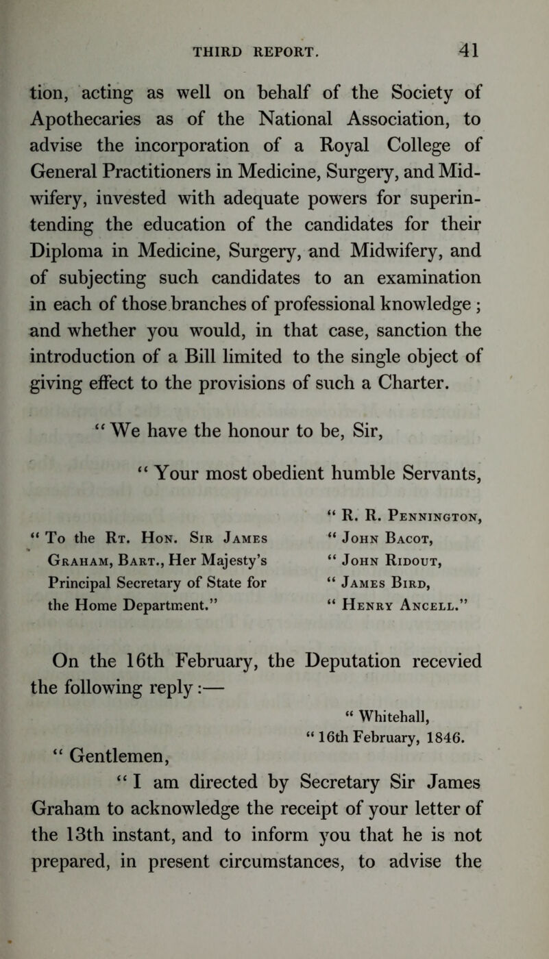 tion, acting as well on behalf of the Society of Apothecaries as of the National Association, to advise the incorporation of a Royal College of General Practitioners in Medicine, Surgery, and Mid- wifery, invested with adequate powers for superin- tending the education of the candidates for their Diploma in Medicine, Surgery, and Midwifery, and of subjecting such candidates to an examination in each of those branches of professional knowledge ; and whether you would, in that case, sanction the introduction of a Bill limited to the single object of giving effect to the provisions of such a Charter. “We have the honour to be, Sir, 4 4 Your most obedient humble Servants, “ To the Rt. Hon. Sir James Graham, Bart., Her Majesty’s Principal Secretary of State for the Home Department.” “ R. R. Pennington, “ John Bacot, “ John Ridout, “ James Bird, “ Henry Ancell.” On the 16th February, the Deputation recevied the following reply:— “ Whitehall, “ 16th February, 1846. 44 Gentlemen, 441 am directed by Secretary Sir James Grabam to acknowledge the receipt of your letter of the 13th instant, and to inform you that he is not prepared, in present circumstances, to advise the