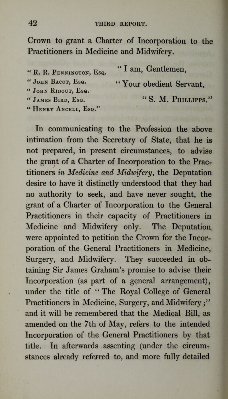 Crown to grant a Charter of Incorporation to the Practitioners in Medicine and Midwifery. “ Henry Ancell, Esq.” In communicating to the Profession the above intimation from the Secretary of State, that he is not prepared, in present circumstances, to advise the grant of a Charter of Incorporation to the Prac- titioners in Medicine and Midwifery, the Deputation desire to have it distinctly understood that they had no authority to seek, and have never sought, the grant of a Charter of Incorporation to the General Practitioners in their capacity of Practitioners in Medicine and Midwifery only. The Deputation were appointed to petition the Crown for the Incor- poration of the General Practitioners in Medicine, Surgery, and Midwifery. They succeeded in ob- taining Sir James Graham’s promise to advise their Incorporation (as part of a general arrangement), under the title of “ The Royal College of General Practitioners in Medicine, Surgery, and Midwifery and it will be remembered that the Medical Bill, as amended on the 7th of May, refers to the intended Incorporation of the General Practitioners by that title. In afterwards assenting (under the circum- stances already referred to, and more fully detailed “ John Bacot, Esq. “ John Ridout, Esq. “ James Bird, Esq. “ R. R. Pennington, Esq. “ I am, Gentlemen, “ Your obedient Servant “ S. M. Phjllipps.”