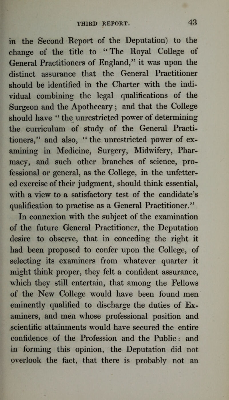 in the Second Report of the Deputation) to the change of the title to “The Royal College of General Practitioners of England,” it was upon the distinct assurance that the General Practitioner should be identified in the Charter with the indi- vidual combining the legal qualifications of the Surgeon and the Apothecary; and that the College should have “ the unrestricted power of determining the curriculum of study of the General Practi- tioners,” and also, “ the unrestricted power of ex- amining in Medicine, Surgery, Midwifery, Phar- macy, and such other branches of science, pro- fessional or general, as the College, in the unfetter- ed exercise of their judgment, should think essential, with a view to a satisfactory test of the candidate’s qualification to practise as a General Practitioner.” In connexion with the subject of the examination of the future General Practitioner, the Deputation desire to observe, that in conceding the right it had been proposed to confer upon the College, of selecting its examiners from whatever quarter it might think proper, they felt a confident assurance, which they still entertain, that among the Fellows of the New College would have been found men eminently qualified to discharge the duties of Ex- aminers, and men whose professional position and scientific attainments would have secured the entire confidence of the Profession and the Public: and in forming this opinion, the Deputation did not overlook the fact, that there is probably not an