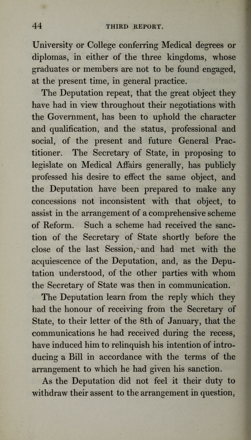 University or College conferring Medical degrees or diplomas, in either of the three kingdoms, whose graduates or members are not to be found engaged, at the present time, in general practice. The Deputation repeat, that the great object they have had in view throughout their negotiations with the Government, has been to uphold the character and qualification, and the status, professional and social, of the present and future General Prac- titioner. The Secretary of State, in proposing to legislate on Medical Affairs generally, has publicly professed his desire to effect the same object, and the Deputation have been prepared to make any concessions not inconsistent with that object, to assist in the arrangement of a comprehensive scheme of Reform. Such a scheme had received the sanc- tion of the Secretary of State shortly before the close of the last Session,^and had met with the acquiescence of the Deputation, and, as the Depu- tation understood, of the other parties with whom the Secretary of State was then in communication. The Deputation learn from the reply which they had the honour of receiving from the Secretary of State, to their letter of the 8th of January, that the communications he had received during the recess, have induced him to relinquish his intention of intro- ducing a Bill in accordance with the terms of the arrangement to which he had given his sanction. As the Deputation did not feel it their duty to withdraw their assent to the arrangement in question,