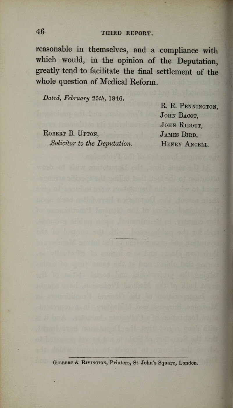 reasonable in themselves, and a compliance with which would, in the opinion of the Deputation, greatly tend to facilitate the final settlement of the whole question of Medical Reform. Dated, February 25th, 1846. R. R. Pennington, Robert B. Upton, Solicitor to the Deputation. John Bacot, John Ridout, James Bird, Henry Ancell. Gilbert & Rivington, Printers, St.John’s Square, London.