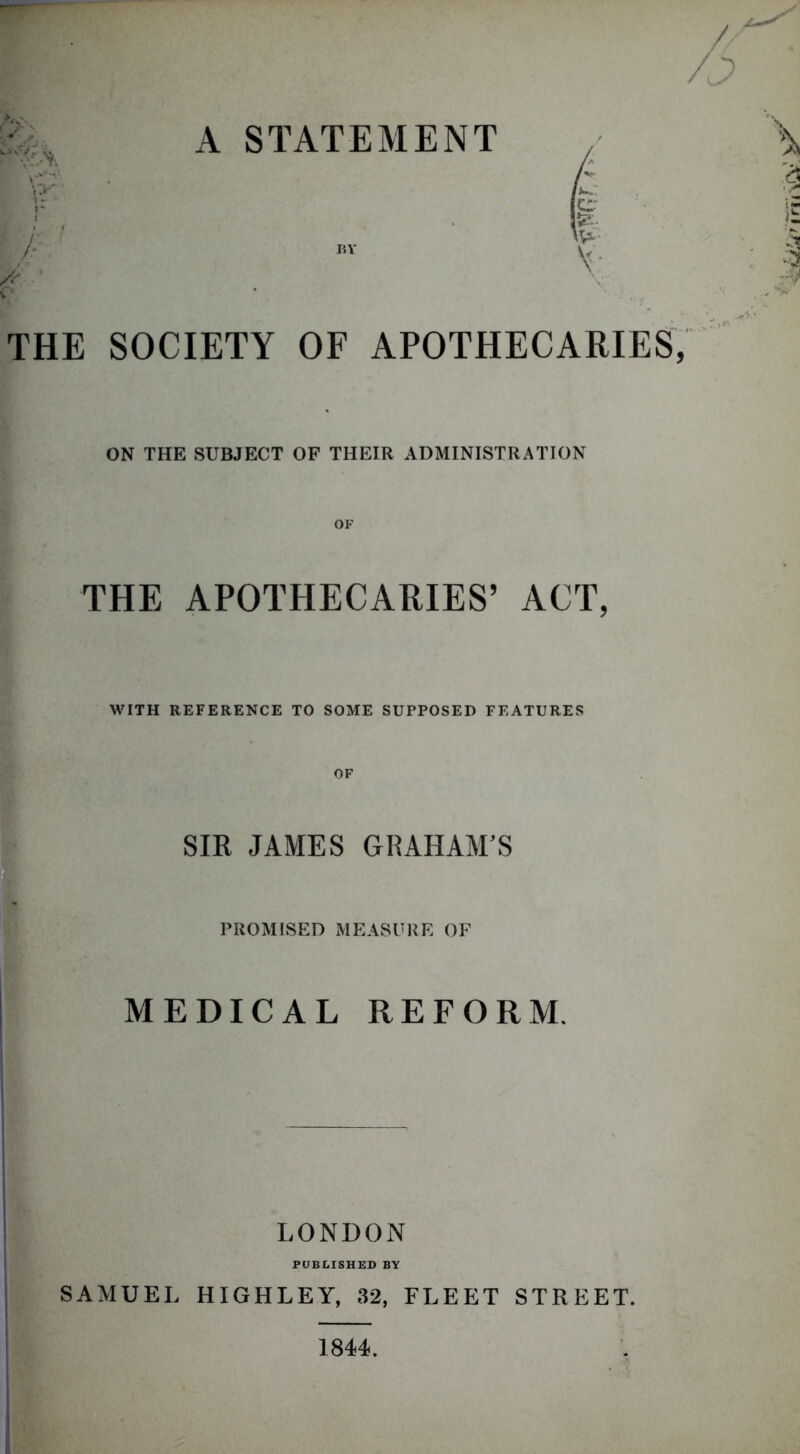 A STATEMENT i p ' V • BY THE SOCIETY OF APOTHECARIES, ON THE SUBJECT OF THEIR ADMINISTRATION OF THE APOTHECARIES’ ACT, WITH REFERENCE TO SOME SUPPOSED FEATURES OF SIR JAMES GRAHAM'S PROMISED MEASURE OF MEDICAL REFORM. LONDON PUBLISHED BY SAMUEL HIGHLEY, 32, FLEET STREET. j 1844.