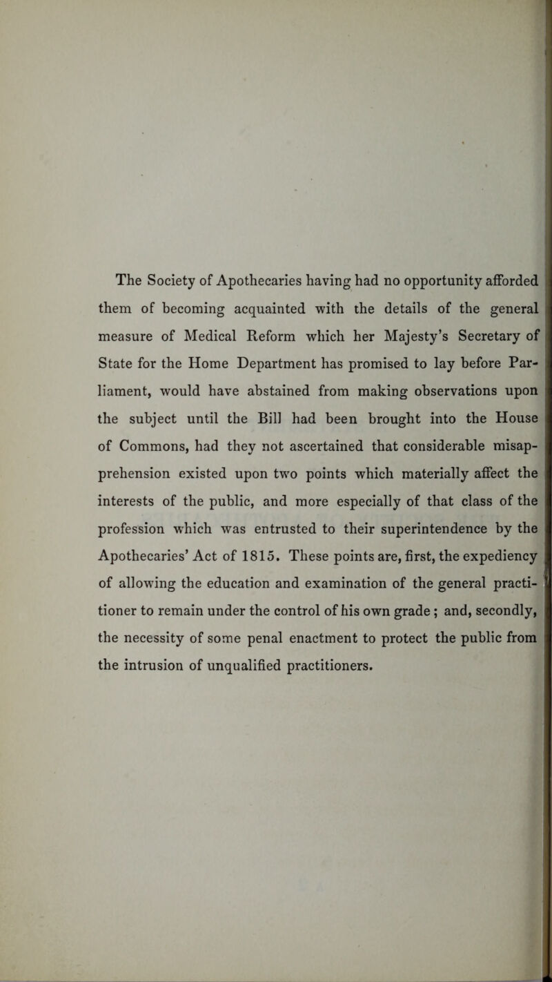 The Society of Apothecaries having had no opportunity afforded them of becoming acquainted with the details of the general measure of Medical Reform which her Majesty’s Secretary of State for the Home Department has promised to lay before Par- liament, would have abstained from making observations upon the subject until the Bill had been brought into the House of Commons, had they not ascertained that considerable misap- prehension existed upon two points which materially affect the interests of the public, and more especially of that class of the profession which was entrusted to their superintendence by the Apothecaries’ Act of 1815. These points are, first, the expediency of allowing the education and examination of the general practi- tioner to remain under the control of his own grade; and, secondly, the necessity of some penal enactment to protect the public from the intrusion of unqualified practitioners.