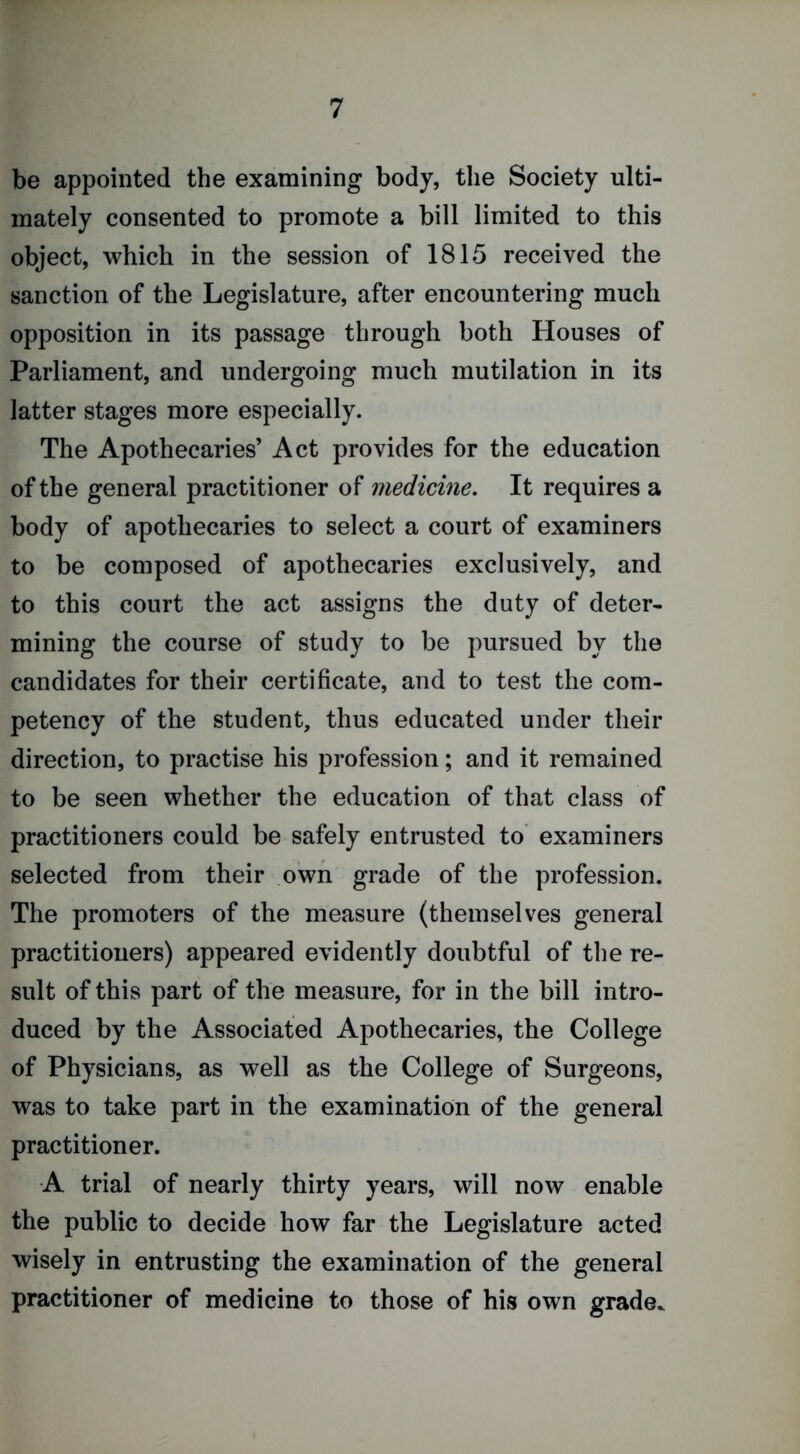 be appointed the examining body, the Society ulti- mately consented to promote a bill limited to this object, which in the session of 1815 received the sanction of the Legislature, after encountering much opposition in its passage through both Houses of Parliament, and undergoing much mutilation in its latter stages more especially. The Apothecaries’ Act provides for the education of the general practitioner of medicine. It requires a body of apothecaries to select a court of examiners to be composed of apothecaries exclusively, and to this court the act assigns the duty of deter- mining the course of study to be pursued by the candidates for their certificate, and to test the com- petency of the student, thus educated under their direction, to practise his profession; and it remained to be seen whether the education of that class of practitioners could be safely entrusted to examiners selected from their own grade of the profession. The promoters of the measure (themselves general practitioners) appeared evidently doubtful of the re- sult of this part of the measure, for in the bill intro- duced by the Associated Apothecaries, the College of Physicians, as well as the College of Surgeons, was to take part in the examination of the general practitioner. A trial of nearly thirty years, will now enable the public to decide how far the Legislature acted wisely in entrusting the examination of the general practitioner of medicine to those of his own grade.