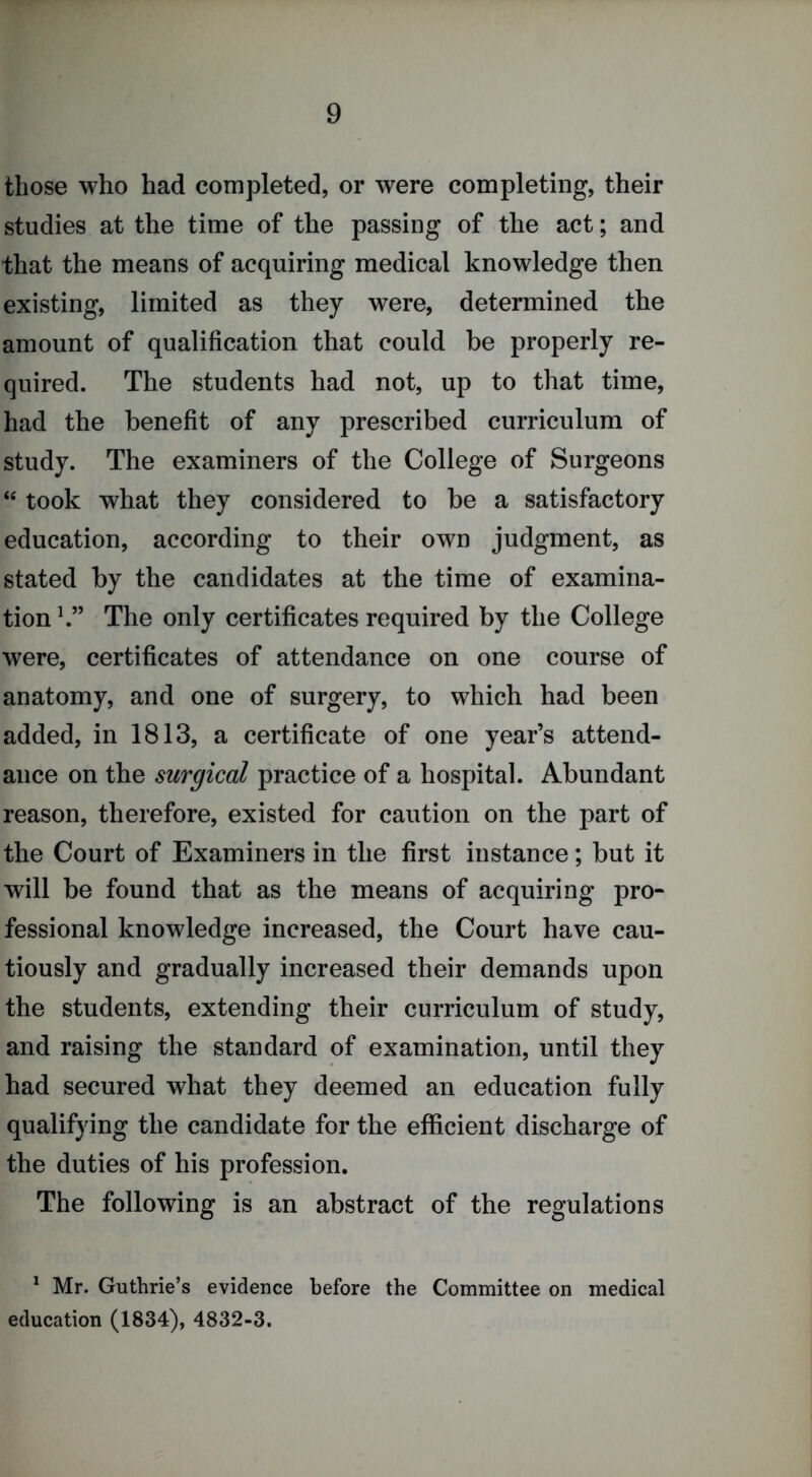 those who had completed, or were completing, their studies at the time of the passing of the act; and that the means of acquiring medical knowledge then existing, limited as they were, determined the amount of qualification that could be properly re- quired. The students had not, up to that time, had the benefit of any prescribed curriculum of study. The examiners of the College of Surgeons “ took what they considered to be a satisfactory education, according to their own judgment, as stated by the candidates at the time of examina- tion h” The only certificates required by the College were, certificates of attendance on one course of anatomy, and one of surgery, to which had been added, in 1813, a certificate of one year’s attend- ance on the surgical practice of a hospital. Abundant reason, therefore, existed for caution on the part of the Court of Examiners in the first instance; but it will be found that as the means of acquiring pro- fessional knowledge increased, the Court have cau- tiously and gradually increased their demands upon the students, extending their curriculum of study, and raising the standard of examination, until they had secured what they deemed an education fully qualifying the candidate for the efficient discharge of the duties of his profession. The following is an abstract of the regulations ' Mr. Guthrie’s evidence before the Committee on medical education (1834), 4832-3.