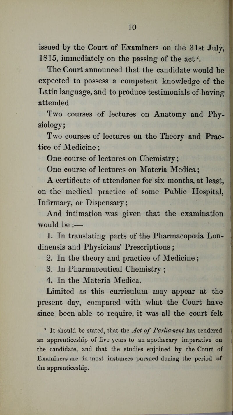 issued by the Court of Examiners on the 31st July, ^ 1815, immediately on the passing of the act^ The Court announced that the candidate would be a expected to possess a competent knowledge of the si Latin language, and to produce testimonials of-having s attended Two courses of lectures on Anatomy and Phy- a siology; i Two courses of lectures on the Theory and Prac- - tice of Medicine; One course of lectures on Chemistry; I One course of lectures on Materia Medica; i A certificate of attendance for six months, at least, ; on the medical practice of some Public Hospital, j Infirmary, or Dispensary; ; And intimation was given that the examination ' would be :— I 1. In translating parts of the Pharmacopoeia Lon- j dinensis and Physicians’ Prescriptions ; ' 2. In the theory and practice of Medicine; 3. In Pharmaceutical Chemistry ; 4. In the Materia Medica. j Limited as this curriculum may appear at the j present day, compared with what the Court have since been able to require, it was all the court felt ^ It should be stated, that the Act of Parliament has rendered an apprenticeship of five years to an apothecary imperative on the candidate, and that the studies enjoined by the Court of Examiners are in most instances pursued during the period of the apprenticeship.