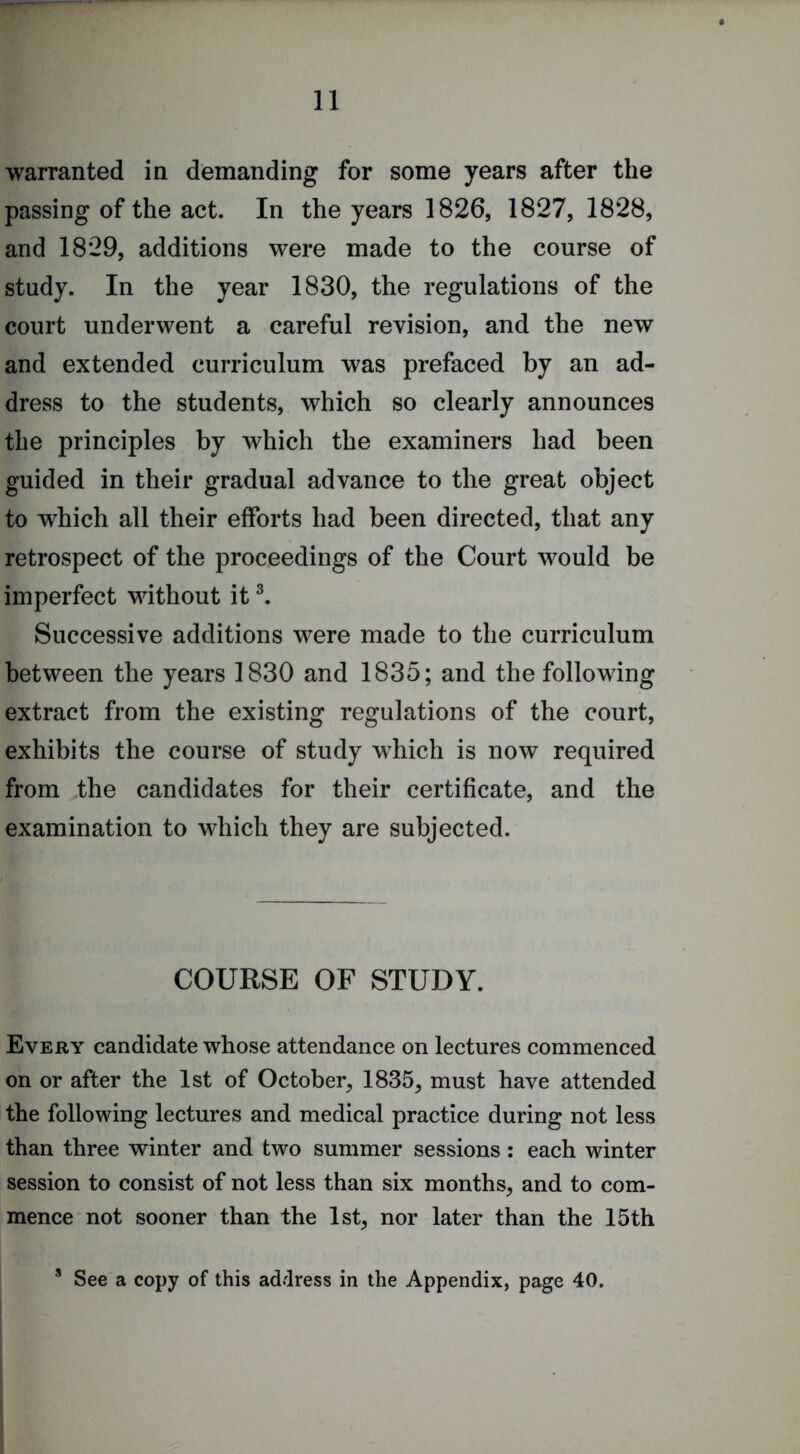 warranted in demanding for some years after the passing of the act. In the years 1826, 1827, 1828, and 1829, additions were made to the course of study. In the year 1830, the regulations of the court underwent a careful revision, and the new and extended curriculum was prefaced by an ad- dress to the students, which so clearly announces the principles by which the examiners had been guided in their gradual advance to the great object to which all their efforts had been directed, that any retrospect of the proceedings of the Court would be imperfect without it Successive additions were made to the curriculum between the years 1830 and 1835; and the following extract from the existing regulations of the court, exhibits the course of study which is now required from the candidates for their certificate, and the examination to which they are subjected. COURSE OF STUDY. Every candidate whose attendance on lectures commenced on or after the 1st of October^ 1835, must have attended the following lectures and medical practice during not less than three winter and two summer sessions: each winter session to consist of not less than six months, and to com- mence not sooner than the 1st, nor later than the 15th * See a copy of this address in the Appendix, page 40.