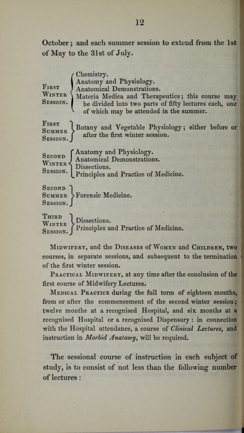 October; and each summer session to extend from the 1st of May to the 31st of July. First Winter Session. {Chemistry. Anatomy and Physiology. Anatomical Demonstrations. Materia Medica and Therapeutics; this course may be divided into two parts of fifty lectures each, one of which may be attended in the summer. First Summer Session. I Botany and Vegetable Physiology; either before or I after the first winter session. Second Winter Session. r Anatomy and Physiology. ) Anatomical Demonstrations, j Dissections. (^Principles and Practice of Medicine. Second Summer Session. Third Winter Session. ^Forensic Medicine. / } Dissections. Principles and Practice of Medicine. Midwifery, and the Diseases of Women and Children, two courses, in separate sessions, and subsequent to the termination of the first winter session. Practical Midwifery, at any time after the conclusion of the first course of Midwifery Lectures. Medical Practice during the full term of eighteen months, from or after the commencement of the second wdnter session; twelve months at a recognised Hospital, and six months at a recognised Hospital or a recognised Dispensary : in connection with the Hospital attendance, a course of Clinical Lectures^ and instruction in Morbid Anatomy^ will be required. The sessional course of instruction in each subject of study, is to consist of not less than the following number of lectures: