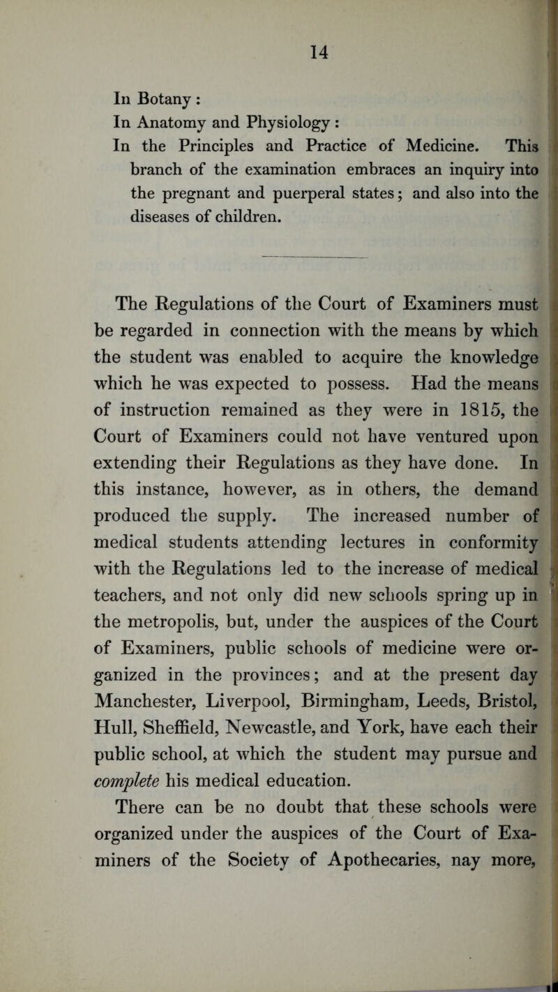 In Botany: In Anatomy and Physiology : In the Principles and Practice of Medicine. This branch of the examination embraces an inquiry into the pregnant and puerperal states; and also into the diseases of children. The Regulations of the Court of Examiners must be regarded in connection with the means by which the student was enabled to acquire the knowledge which he was expected to possess. Had the means of instruction remained as they were in 1815, the Court of Examiners could not have ventured upon extending their Regulations as they have done. In this instance, however, as in others, the demand produced the supply. The increased number of medical students attending lectures in conformity with the Regulations led to the increase of medical teachers, and not only did new schools spring up in the metropolis, but, under the auspices of the Court of Examiners, public schools of medicine were or- ganized in the provinces; and at the present day Manchester, Liverpool, Birmingham, Leeds, Bristol, Hull, Sheffield, Newcastle, and York, have each their public school, at which the student may pursue and complete his medical education. There can be no doubt that these schools were organized under the auspices of the Court of Exa- miners of the Society of Apothecaries, nay more.