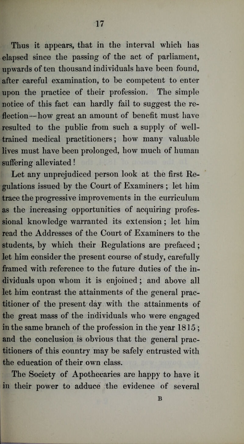 Thus it appears, that in the interval which has elapsed since the passing of the act of parliament, upwards of ten thousand individuals have been found, after careful examination, to be competent to enter upon the practice of their profession. The simple notice of this fact can hardly fail to suggest the re- flection—how great an amount of benefit must have resulted to the public from such a supply of well- trained medical practitioners; how many valuable lives must have been prolonged, how much of human suffering alleviated! Let any unprejudiced person look at the first Re- gulations issued by the Court of Examiners ; let him trace the progressive improvements in the curriculum as the increasing opportunities of acquiring profes- sional knowledge warranted its extension; let him read the Addresses of the Court of Examiners to the students, by which their Regulations are prefaced; let him consider the present course of study, carefully framed with reference to the future duties of the in- dividuals upon whom it is enjoined; and above all let him contrast the attainments of the general prac- titioner of the present'day with the attainments of the great mass of the individuals who were engaged in the same branch of the profession in the year 1815; and the conclusion is obvious that the general prac- titioners of this country may be safely entrusted with the education of their own class. The Society of Apothecaries are happy to have it in their power to adduce the evidence of several B