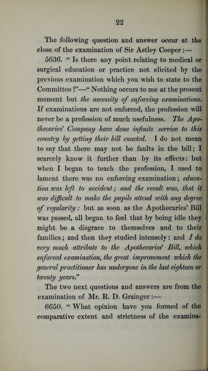 The following question and answer occur at the close of the examination of Sir Astley Cooper :— 5636. “ Is there any point relating to medical or surgical education or practice not elicited by the previous examination which you wish to state to the Committee ?”—“ Nothing occurs to me at the present moment but the necessity of enforcing examinations. If examinations are not enforced, the profession will never be a profession of much usefulness. The Apo- thecaries^ Company have done infinite service to this country by getting their bill enacted, I do not mean to say that there may not be faults in the bill; I scarcely know it further than by its effects: but when I began to teach the profession, I used to lament there was no enforcing examination; educa- tion was left to accident; and the result was, that it was difi^cult to make the pupils attend with any degree of regularity: but as soon as the Apothecaries’ Bill w^as passed, all began to feel that by being idle they might be a disgrace to themselves and to their families; and then they studied intensely: and I do very much attribute to the Apothecaries^ Bill, which enforced examination, the great improvement which the general practitioner has undergone in the last eighteen or twenty years^ The two next questions and answers are from the examination of Mr. R. D. Grainger:— 6650. “ What opinion have you formed of the comparative extent and strictness of the examina-