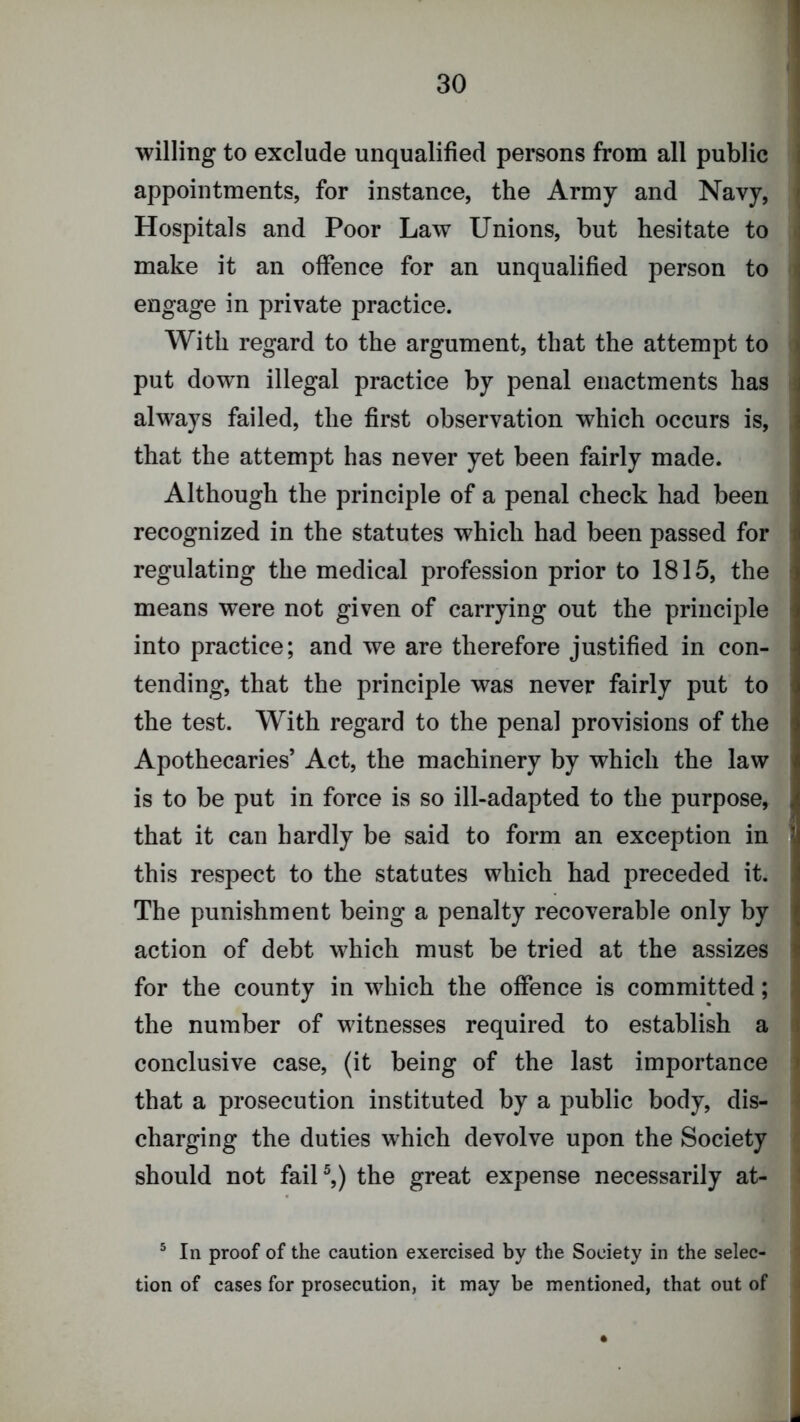 willing to exclude unqualified persons from all public appointments, for instance, the Army and Navy, Hospitals and Poor Law Unions, but hesitate to make it an offence for an unqualified person to engage in private practice. With regard to the argument, that the attempt to put down illegal practice by penal enactments has always failed, the first observation which occurs is, that the attempt has never yet been fairly made. Although the principle of a penal check had been recognized in the statutes which had been passed for regulating the medical profession prior to 1815, the means were not given of carrying out the principle into practice; and we are therefore justified in con- tending, that the principle was never fairly put to the test. With regard to the penal provisions of the Apothecaries’ Act, the machinery by which the law is to be put in force is so ill-adapted to the purpose, that it can hardly be said to form an exception in this respect to the statutes which had preceded it. The punishment being a penalty recoverable only by action of debt which must be tried at the assizes for the county in which the offence is committed; the number of witnesses required to establish a conclusive case, (it being of the last importance that a prosecution instituted by a public body, dis- charging the duties which devolve upon the Society should not faiU,) the great expense necessarily at- ® In proof of the caution exercised by the Society in the selec- tion of cases for prosecution, it may be mentioned, that out of