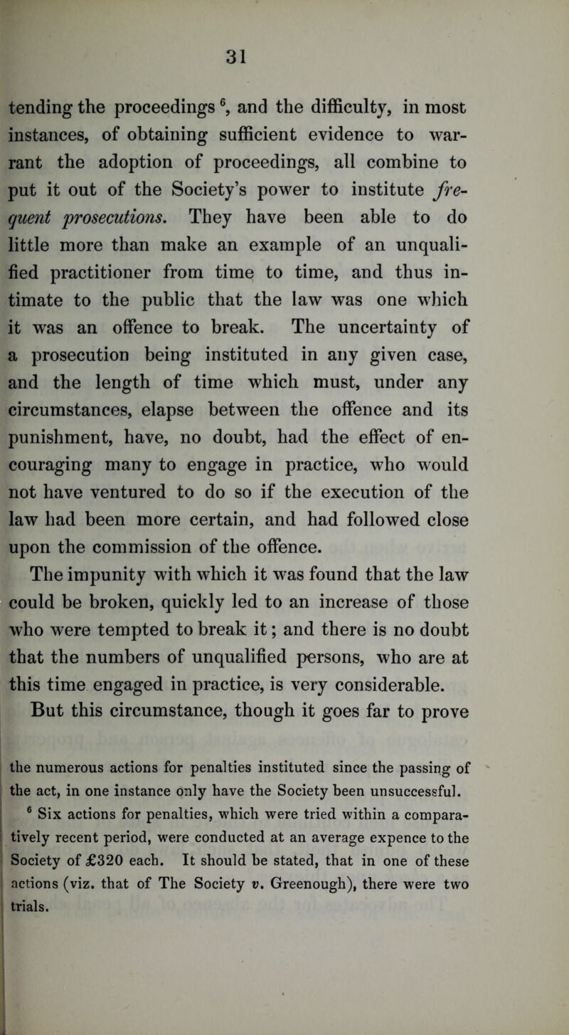 tending the proceedings and the difficulty, in most instances, of obtaining sufficient evidence to war- rant the adoption of proceedings, all combine to put it out of the Society’s power to institute fre- quent prosecutions. They have been able to do little more than make an example of an unquali- fied practitioner from time to time, and thus in- timate to the public that the law was one which it was an offence to break. The uncertainty of a prosecution being instituted in any given case, and the length of time which must, under any circumstances, elapse between the offence and its punishment, have, no doubt, had the effect of en- couraging many to engage in practice, who would not have ventured to do so if the execution of the law had been more certain, and had followed close upon the commission of the offence. The impunity with which it was found that the law could be broken, quickly led to an increase of those who were tempted to break it; and there is no doubt that the numbers of unqualified persons, who are at this time engaged in practice, is very considerable. But this circumstance, though it goes far to prove the numerous actions for penalties instituted since the passing of ' the act, in one instance only have the Society been unsuccessful. [ ® Six actions for penalties, which were tried within a compara- 1 tively recent period, were conducted at an average expence to the ' Society of £320 each. It should be stated, that in one of these 1 actions (viz. that of The Society v, Greenough), there were two : trials.