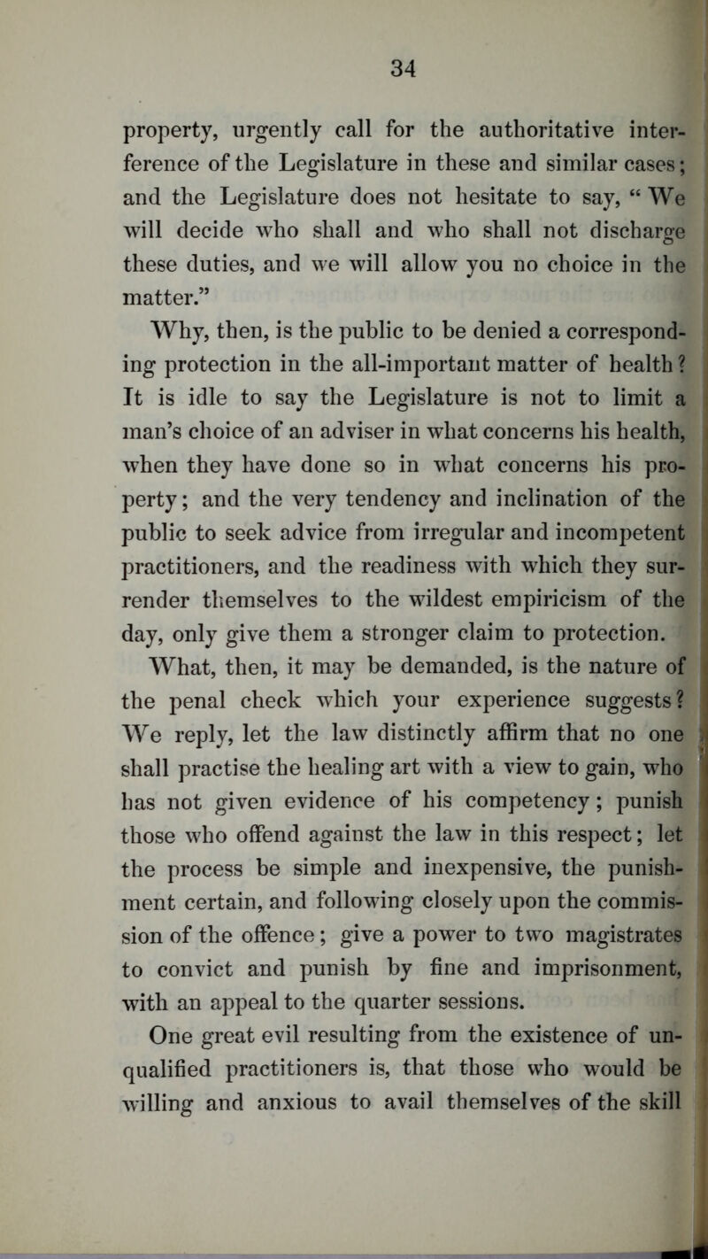 property, urgently call for the authoritative inter- ference of the Legislature in these and similar cases; and the Legislature does not hesitate to say, “We will decide who shall and who shall not discharge these duties, and we will allow you no choice in the matter.” Why, then, is the public to be denied a correspond- ing protection in the all-important matter of health ? It is idle to say the Legislature is not to limit a : man’s choice of an adviser in what concerns his health, i when they have done so in what concerns his pro- i perty; and the very tendency and inclination of the > public to seek advice from irregular and incompetent j practitioners, and the readiness with which they sur- ] render themselves to the wildest empiricism of the »i day, only give them a stronger claim to protection. j What, then, it may be demanded, is the nature of i the penal check which your experience suggests? We reply, let the law distinctly affirm that no one 3 shall practise the healing art with a view to gain, who has not given evidence of his competency; punish ■ those who offend against the law in this respect; let the process be simple and inexpensive, the punish- ment certain, and following closely upon the commis- sion of the offence; give a power to two magistrates i to convict and punish by fine and imprisonment, 1 with an appeal to the quarter sessions. One great evil resulting from the existence of un- I qualified practitioners is, that those who would be ‘ willing and anxious to avail themselves of the skill :