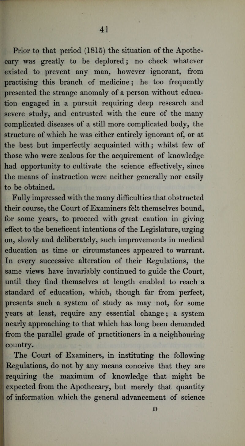 Prior to that period (1815) the situation of the Apothe- cary was greatly to be deplored; no check whatever existed to prevent any man, however ignorant, from practising this branch of medicine; he too frequently presented the strange anomaly of a person without educa- tion engaged in a pursuit requiring deep research and severe study, and entrusted with the cure of the many complicated diseases of a still more complicated body, the i structure of which he was either entirely ignorant of, or at the best but imperfectly acquainted with; whilst few of I those who were zealous for the acquirement of knowledge I had opportunity to cultivate the science effectively, since I the means of instruction were neither generally nor easily to be obtained. ; Fully impressed with the many difficulties that obstructed their course, the Court of Examiners felt themselves bound, for some years, to proceed with great caution in giving I effect to the beneficent intentions of the Legislature, urging ij on, slowly and deliberately, such improvements in medical J education as time or circumstances appeared to warrant. I In every successive alteration of their Regulations, the ij same views have invariably continued to guide the Court, i| until they find themselves at length enabled to reach a ;{ standard of education, which, though far from perfect, l| presents such a system of study as may not, for some j! years at least, require any essential change; a system }| nearly approaching to that which has long been demanded I’l from the parallel grade of practitioners in a neighbouring il country. I The Court of Examiners, in instituting the following t.j Regulations, do not by any means conceive that they are i'l requiring the maximum of knowledge that might be >1 expected from the Apothecary, but merely that quantity ij of information which the general advancement of science D