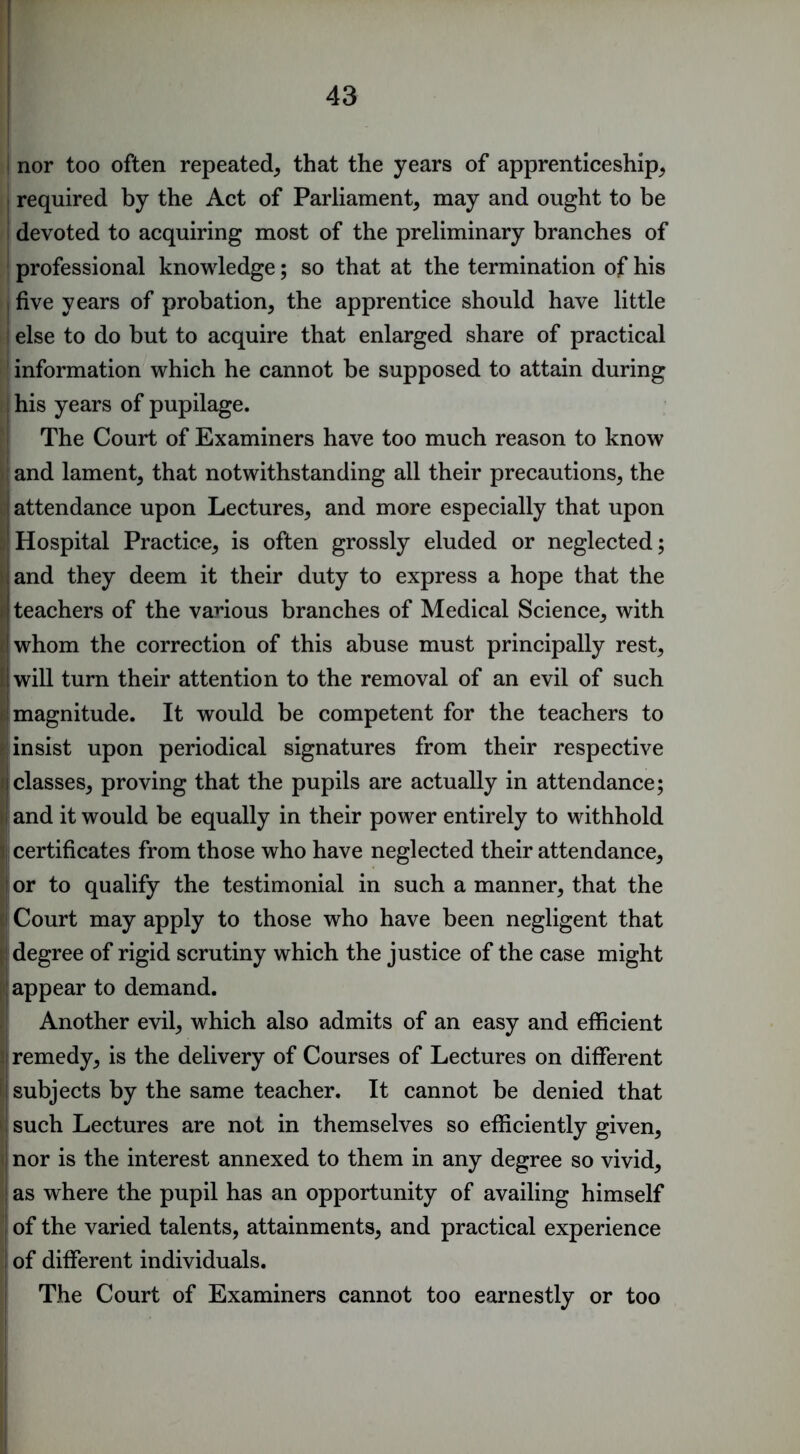 43 I nor too often repeated^ that the years of apprenticeship, I required by the Act of Parliament, may and ought to be ! devoted to acquiring most of the preliminary branches of I professional knowledge; so that at the termination of his I five years of probation, the apprentice should have little I else to do but to acquire that enlarged share of practical information which he cannot be supposed to attain during ; his years of pupilage. The Court of Examiners have too much reason to know ; and lament, that notwithstanding all their precautions, the I attendance upon Lectures, and more especially that upon ^■Hospital Practice, is often grossly eluded or neglected; land they deem it their duty to express a hope that the j I teachers of the various branches of Medical Science, with (!whom the correction of this abuse must principally rest, II will turn their attention to the removal of an evil of such I i: magnitude. It would be competent for the teachers to - insist upon periodical signatures from their respective i| classes, proving that the pupils are actually in attendance; Mand it would be equally in their power entirely to withhold certificates from those who have neglected their attendance, i or to qualify the testimonial in such a manner, that the ' Court may apply to those who have been negligent that ; degree of rigid scrutiny which the justice of the case might : appear to demand. Another evil, which also admits of an easy and efficient !: remedy, is the delivery of Courses of Lectures on different ; subjects by the same teacher. It cannot be denied that such Lectures are not in themselves so efficiently given, ; nor is the interest annexed to them in any degree so vivid, as where the pupil has an opportunity of availing himself of the varied talents, attainments, and practical experience of different individuals. The Court of Examiners cannot too earnestly or too