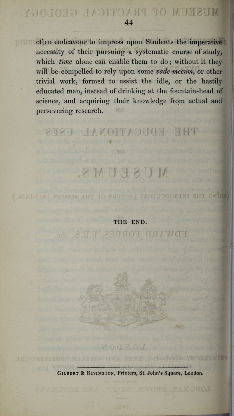 often endeavour to impress upon Students the imperative ' necessity of their pursuing a systematic course of study, which time alone can enable them to do; without it they will be compelled to rely upon some vade mecum, or other trivial work, formed to assist the idle, or the hastily educated man, instead of drinking at the fountain-head of science, and acquiring their knowledge from actual and persevering research. THE END. Gilbert & Rivington, Printers, St. John’s Square, London.