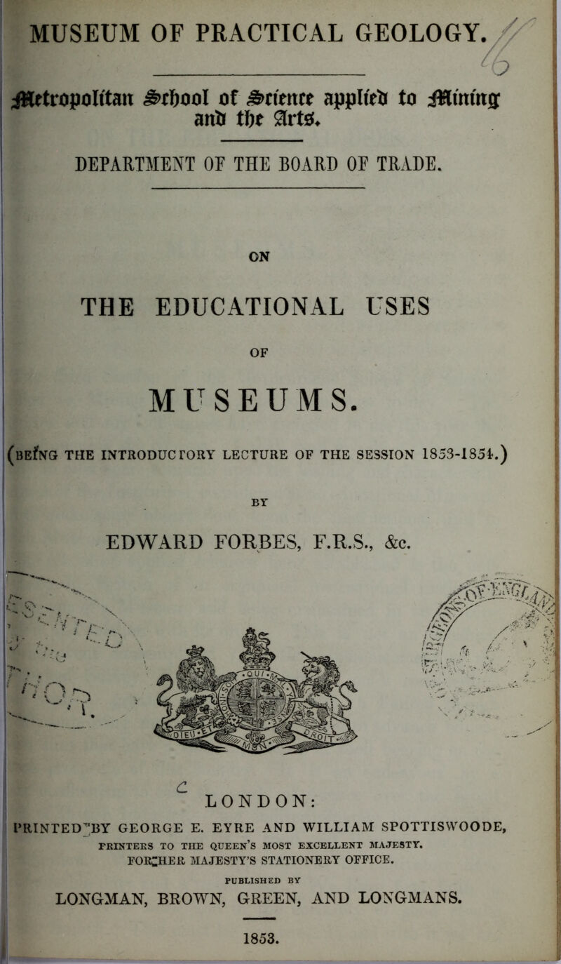 MUSEUM OF PRACTICAL GEOLOGY. O ^Metropolitan ^>rf)00l of detente applteO to JMtm'ng anO tfie STrto. DEPARTMENT OF THE BOARD OF TRADE. ON THE EDUCATIONAL USES OF MUSEUMS (BEfNG THE INTRODUCTORY LECTURE OF THE SESSION 1853-185U) BY EDWARD FORBES, F.R.S., &c. C LONDON: PRINTED^BY GEORGE E. EYRE AND WILLIAM SPOTTISWOODE, PRINTERS TO THE QUEEN’S MOST EXCELLENT MAJESTY. FOR^HER MAJESTY’S STATIONERY OFFICE. PUBLISHED BY LONGMAN, BROWN, GREEN, AND LONGMANS. 1853.