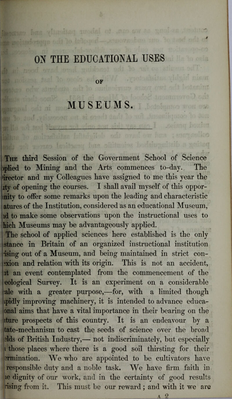 ON THE EDUCATIONAL USES OF \ ! MUSEUMS. The third Session of the Government School of Science )plied to Mining and the Arts commences to-day. The iidirector and my Colleagues have assigned to me this year the lty of opening the courses. I shall avail myself of this oppor- mity to offer some remarks upon the leading and characteristic atures of the Institution, considered as an educational Museum, id to make some observations upon the instructional uses to hich Museums may be advantageously applied, j The school of applied sciences here established is the only jistance in Britain of an organized instructional institution •ising out of a Museum, and being maintained in strict con- 3xion and relation with its origin. This is not an accident, it an event contemplated from the commencement of the eological Survey. It is an experiment on a considerable sale with a greater purpose,—for, with a limited though ipidly improving machinery, it is intended to advance educa- onal aims that have a vital importance in their bearing on the kture prospects of this country. It is an endeavour by a tate-mechanism to cast the seeds of science over the broad elds of British Industry,— not indiscriminately, but especially i those places where there is a good soil thirsting for their lamination. We who are appointed to be cultivators have responsible duty and a noble task. We have firm faith in le dignity of our work, and in the certainty of good results rising from it. This must be our reward ; and with it we are