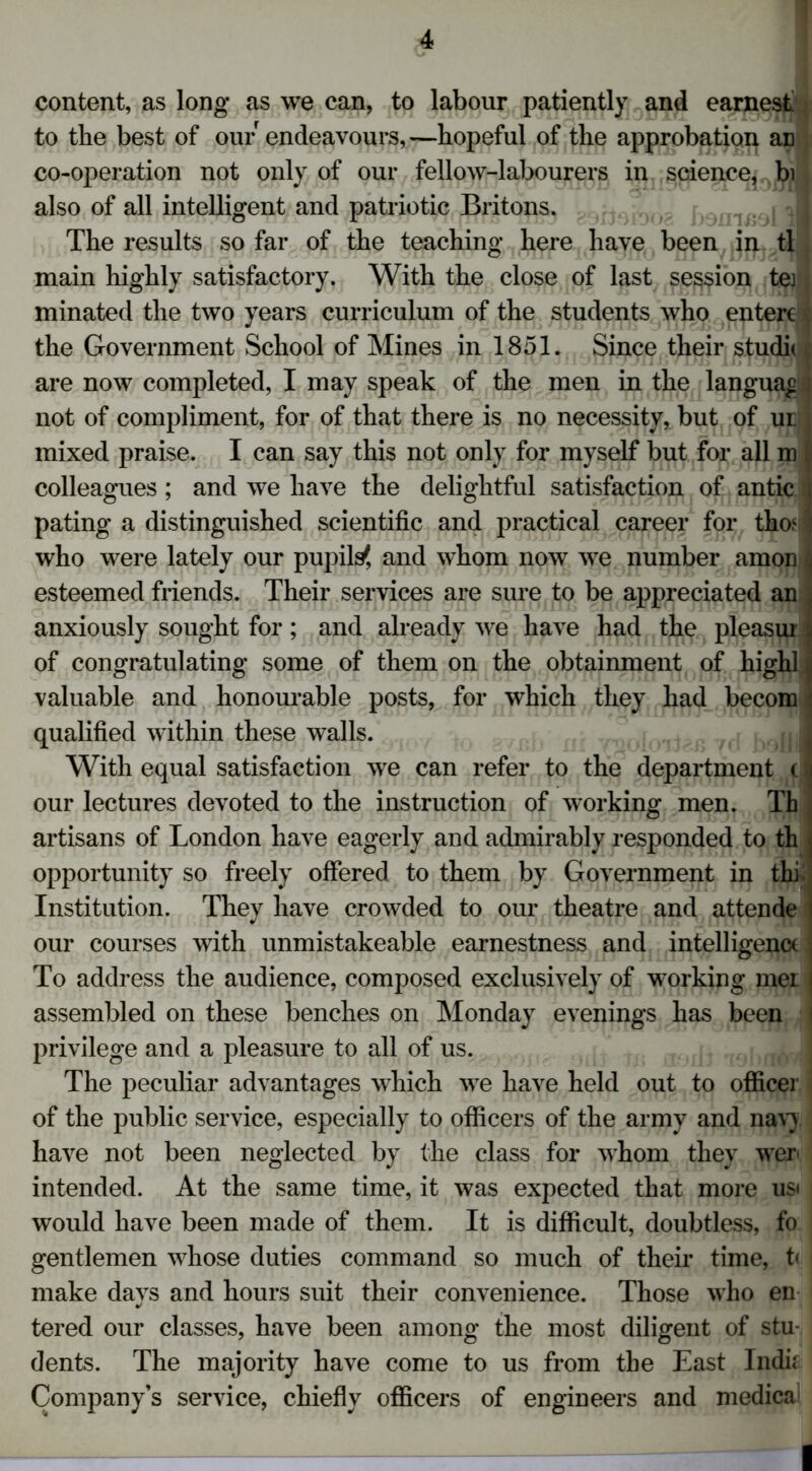 content, as long as we can, to labour patiently and earnest to the best of our endeavours, —hopeful of the approbation aD co-operation not only of our fellow-labourers in science, bi also of all intelligent and patriotic Britons. -1 The results so far of the teaching here have been in dl main highly satisfactory. With the close of last session tej minated the two years curriculum of the students who epterc* the Government School of Mines in 1851. Since their studic t are now completed, I may speak of the men in the languagj not of compliment, for of that there is no necessity, but of ur j mixed praise. I can say this not only for myself but for all m I colleagues ; and we have the delightful satisfaction of antic tj pating a distinguished scientific and practical career for tho^l who were lately our pupils', and whom now we number amon esteemed friends. Their services are sure to be appreciated an anxiously sought for; and already we have had the pleasui of congratulating some of them on the obtainment of high! valuable and honourable posts, for which they had becom qualified within these walls. With equal satisfaction we can refer to the department (i our lectures devoted to the instruction of working men. Th artisans of London have eagerly and admirably responded to th opportunity so freely offered to them by Government in thi Institution. They have crowded to our theatre and attende our courses with unmistakeable earnestness and intelligence To address the audience, composed exclusively of working mei assembled on these benches on Monday evenings has been privilege and a pleasure to all of us. The peculiar advantages which we have held out to officer of the public service, especially to officers of the army and nav) have not been neglected by the class for whom they wer< intended. At the same time, it was expected that more usi would have been made of them. It is difficult, doubtless, fo gentlemen whose duties command so much of their time, t< make days and hours suit their convenience. Those who en tered our classes, have been among the most diligent of stu- dents. The majority have come to us from the East Indk Company’s service, chiefly officers of engineers and medica' I