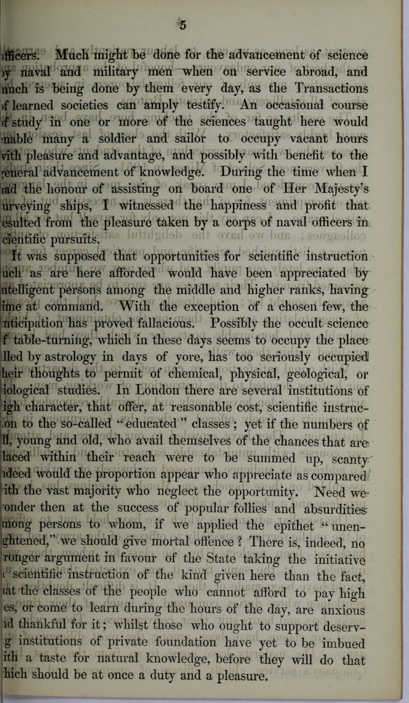 officers. Much might be done for the advancement of science >y naval and military men when on service abroad, and nuch is being done by them every day, as the Transactions >f learned societies can amply testify. An occasional course >f study in one or more of the sciences taught here would ;nable many a soldier and sailor to occupy vacant hours vith pleasure and advantage, and possibly with benefit to the general advancement of knowledge. During the time when I lad the honour of assisting on board one of Her Majesty’s urveying ships, I witnessed the happiness and profit that esulted from the pleasure taken by a corps of naval officers in cientific pursuits. 1 It was supposed that opportunities for scientific instruction uch as are here afforded would have been appreciated by intelligent persons among the middle and higher ranks, having lime at command. With the exception of a chosen few, the nticipation has proved fallacious. Possibly the occult science f table-turning, which in these days seems to occupy the place lied by astrology in days of yore, has too seriously occupied heir thoughts to permit of chemical, physical, geological, or iological studies. In London there are several institutions of igh character, that offer, at reasonable cost, scientific instruc- tion to the so-called “educated ” classes ; yet if the numbers of 111, young and old, who avail themselves of the chances that are ! laced within their reach were to be summed up, scanty udeed would the proportion appear who appreciate as compared' rith the vast majority who neglect the opportunity. Need we under then at the success of popular follies and absurdities; Imong persons to whom, if we applied the epithet “unen- ghtened,” we should give mortal offence ? There is, indeed, no ronger argument in favour of the State taking the initiative t scientific instruction of the kind given here than the fact, :iat the classes of the people who cannot afford to pay high | es, or come to learn during the hours of the day, are anxious id thankful for it; whilst those who ought to support deserv- g institutions of private foundation have yet to be imbued ith a taste for natural knowledge, before they will do that hich should be at once a duty and a pleasure.