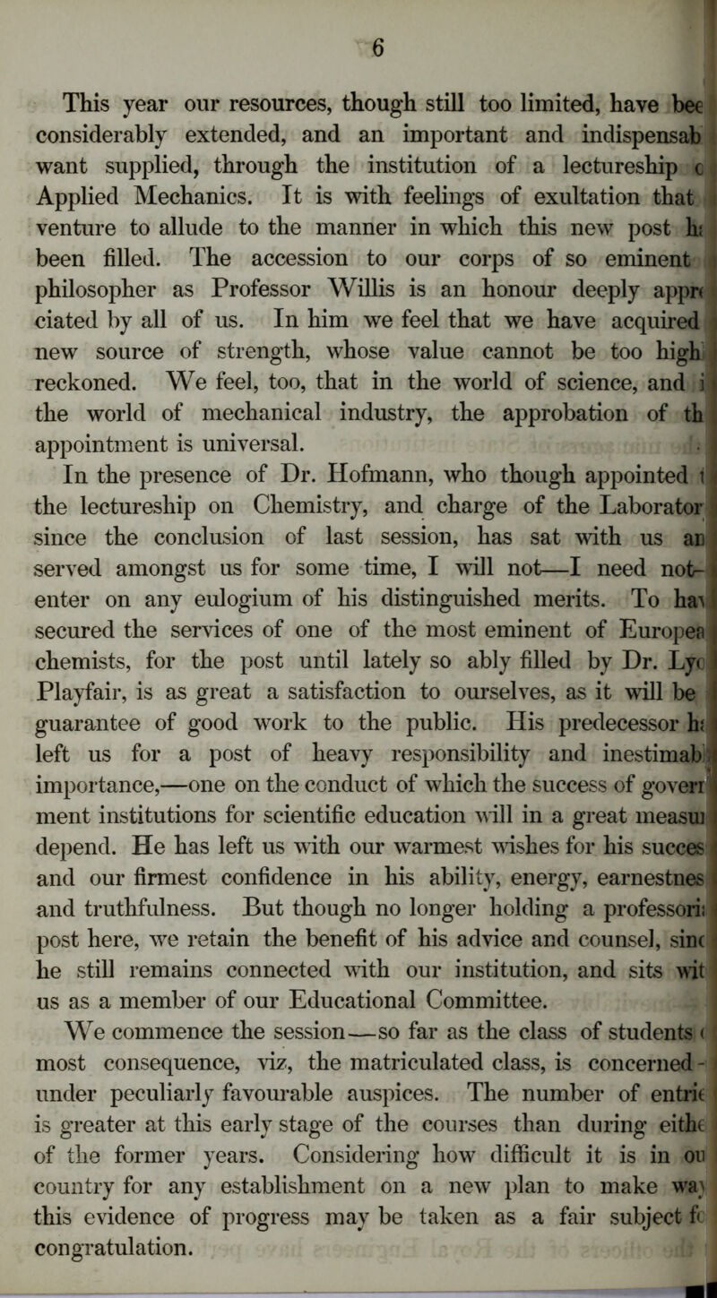This year our resources, though still too limited, have bee considerably extended, and an important and indispensab want supplied, through the institution of a lectureship c Applied Mechanics. It is with feelings of exultation that i venture to allude to the manner in which this new post hi been filled. The accession to our corps of so eminent i philosopher as Professor Willis is an honour deeply apprc dated by all of us. In him we feel that we have acquired i new source of strength, whose value cannot be too high i reckoned. We feel, too, that in the world of science, and i I the world of mechanical industry, the approbation of th , appointment is universal. J| I In the presence of Dr. Hofmann, who though appointed 11 the lectureship on Chemistry, and charge of the Laborator j since the conclusion of last session, has sat with us an I served amongst us for some time, I will not—I need notr- t enter on any eulogium of his distinguished merits. To ha^ j secured the services of one of the most eminent of Europea j chemists, for the post until lately so ably filled by Dr. Lyc 1 Playfair, is as great a satisfaction to ourselves, as it will be guarantee of good work to the public. His predecessor E left us for a post of heavy responsibility and inestimab importance,—one on the conduct of which the success of goverr ment institutions for scientific education will in a great measui \ depend. He has left us with our warmest wishes for his succes I and our firmest confidence in his ability, energy, earnestnes | and truthfulness. But though no longer holding a professori; • post here, we retain the benefit of his advice and counsel, sine j he still remains connected with our institution, and sits wit us as a member of our Educational Committee. We commence the session—so far as the class of students < ' most consequence, viz, the matriculated class, is concerned - * under peculiarly favourable auspices. The number of entric ( is greater at this early stage of the courses than during eitht ■ of the former years. Considering how difficult it is in on country for any establishment on a new plan to make wa} this evidence of progress may be taken as a fair subject ft ; congratulation.
