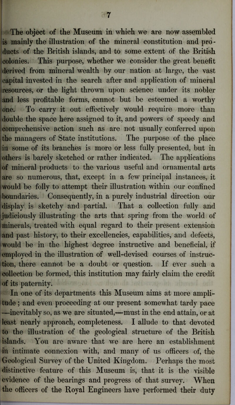 | The object of the Museum in which we are now assembled is mainly the illustration of the mineral constitution and pro- ducts of the British islands, and to some extent of the British | colonies. This purpose, whether we consider the great benefit derived from mineral wealth by our nation at large, the vast ; capital invested in the search after and application of mineral I resources, or the light thrown upon science under its nobler ;and less profitable forms, cannot but be esteemed a worthy one. To carry it out effectively would require more than double the space here assigned to it, and powers of speedy and I comprehensive action such as are not usually conferred upon the managers of State institutions. The purpose of the place |in some of its branches is more or less fully presented, but in others is barely sketched or rather indicated. The applications i of mineral products to the various useful and ornamental arts ' are so numerous, that, except in a few principal instances, it i would be folly to attempt their illustration within our confined | boundaries. Consequently, in a purely industrial direction our ! display is sketchy and partial. That a collection fully and ijudiciously illustrating the arts that spring from the world of I minerals, treated with equal regard to their present extension and past history, to their excellencies, capabilities, and defects, would be in the highest degree instructive and beneficial, if employed in the illustration of well-devised courses of instruc- tion, there cannot be a doubt or question. If ever such a collection be formed, this institution may fairly claim the credit of its paternity. In one of its departments this Museum aims at more ampli- tude ; and even proceeding at our present somewhat tardy pace —inevitably so, as we are situated,—must in the end attain, or at least nearly approach, completeness. I allude to that devoted to the illustration of the geological structure of the British islands. You are aware that we are here an establishment in intimate connexion with, and many of us officers of, the Geological Survey of the United Kingdom. Perhaps the most distinctive feature of this Museum is, that it is the visible evidence of the bearings and progress of that survey. When the officers of the Royal Engineers have performed their duty