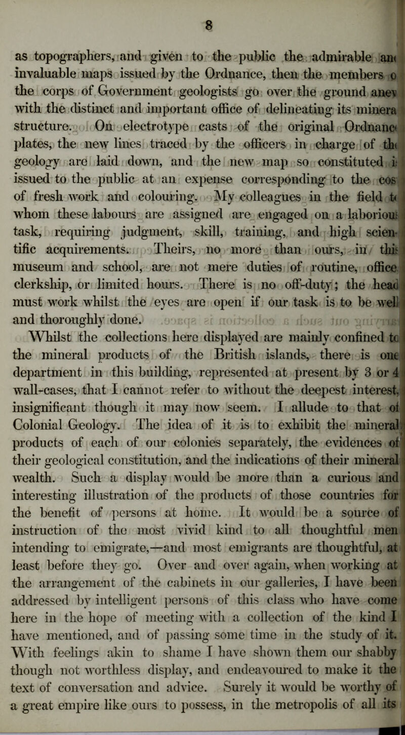 as topographers, and given to the public the admirable an< invaluable maps issued by the Ordnance, then the members o the corps of Government geologists go over the ground ane\ with the distinct and important office of delineating its minera structure. On electrotype casts of the original Ordnanc* plates, the new lines traced by the officers in charge of thi geology are laid down, and the new map so constituted L issued to the public at an expense corresponding to the cos i of fresh work and colouring. My colleagues in the field U I whom these labours are assigned are engaged on a laborioui task, requiring judgment, skill, training, and high scien tific acquirements. Theirs, no more than ours, in this 1 museum and school, are not mere duties of routine, office clerkship, or limited hours. There is no off-duty; the head j must work whilst the eyes are open if our task is to be well < and thoroughly done. Whilst the collections here displayed are mainly confined tc | the mineral products of the British islands, there is one . department in this building, represented at present by 3 or 4 i wall-cases, that I cannot refer to without the deepest interest, insignificant though it may now seem. I allude to that ol Colonial Geology. The idea of it is to exhibit the mineral products of each of our colonies separately, the evidences of ! their geological constitution, and the indications of their mineral wealth. Such a display would be more than a curious and | interesting illustration of the products of those countries for the benefit of persons at home. It would be a source of instruction of the most vivid kind to all thoughtful men I intending to emigrate,—and most emigrants are thoughtful, at least before they go. Over and over again, when working at the arrangement of the cabinets in our galleries, I have been addressed by intelligent persons of this class who have come here in the hope of meeting with a collection of the kind I have mentioned, and of passing some time in the study of it. With feelings akin to shame I have shown them our shabby though not worthless display, and endeavoured to make it the text of conversation and advice. Surely it would be worthy of a great empire like ours to possess, in the metropolis of all its